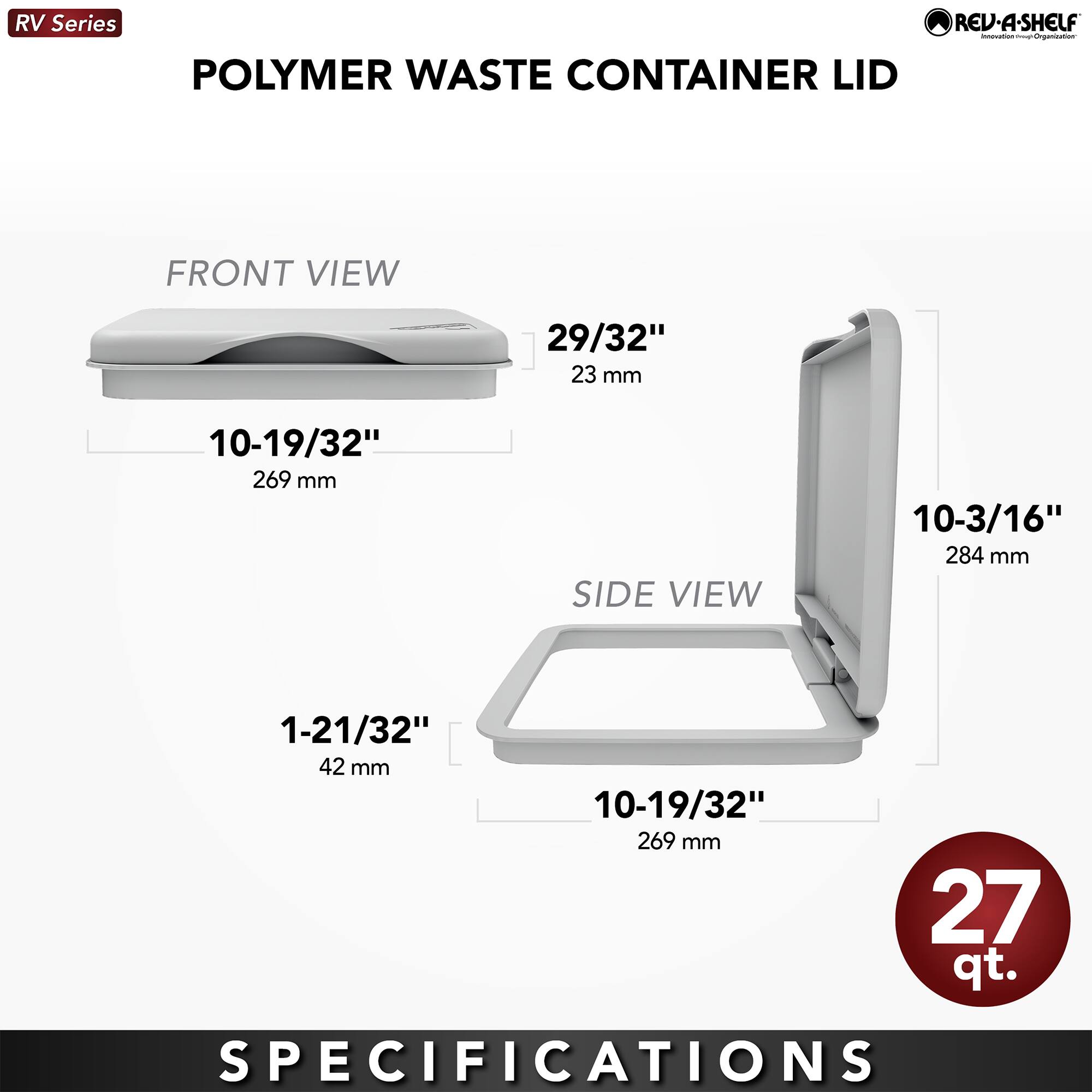 RV Series POLYMER WASTE CONTAINER LID REV-A-SHELF

FRONT VIEW
- 29/32" (23 mm)
- 10-19/32" (269 mm)

SIDE VIEW
- 10-3/16" (284 mm)
- 1-21/32" (42 mm)
- 10-19/32" (269 mm)

27 qt.

SPECIFICATIONS