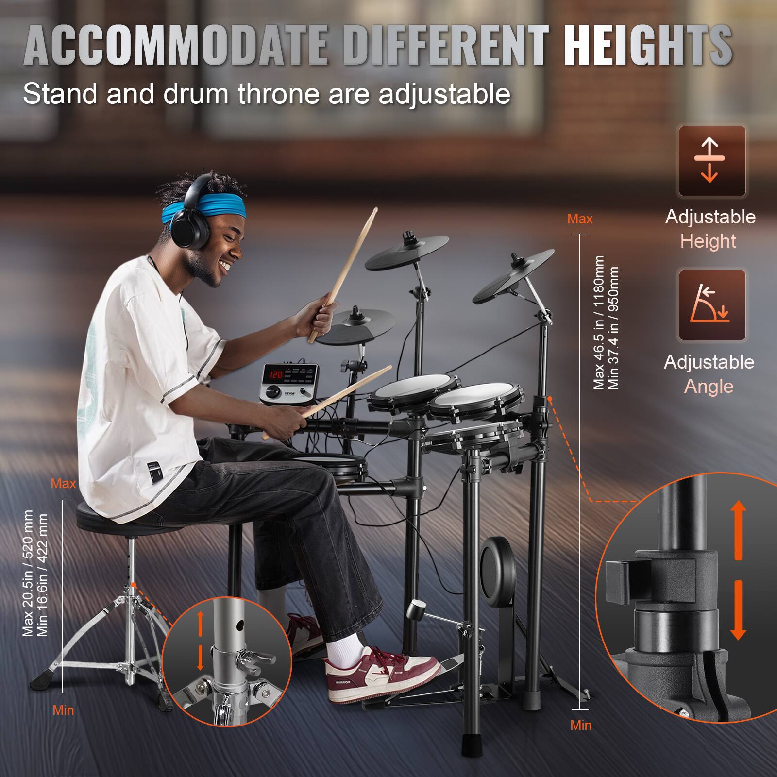 ACCOMMODATE DIFFERENT HEIGHTS  
Stand and drum throne are adjustable  

Adjustable Height  
Max: 46.5 in / 1180mm  
Min: 37.3 in / 950mm  

Adjustable Angle  

Max: 20.5 in / 520mm  
Min: 16.6 in / 422mm  

Max: 450mm  
Min: 422mm