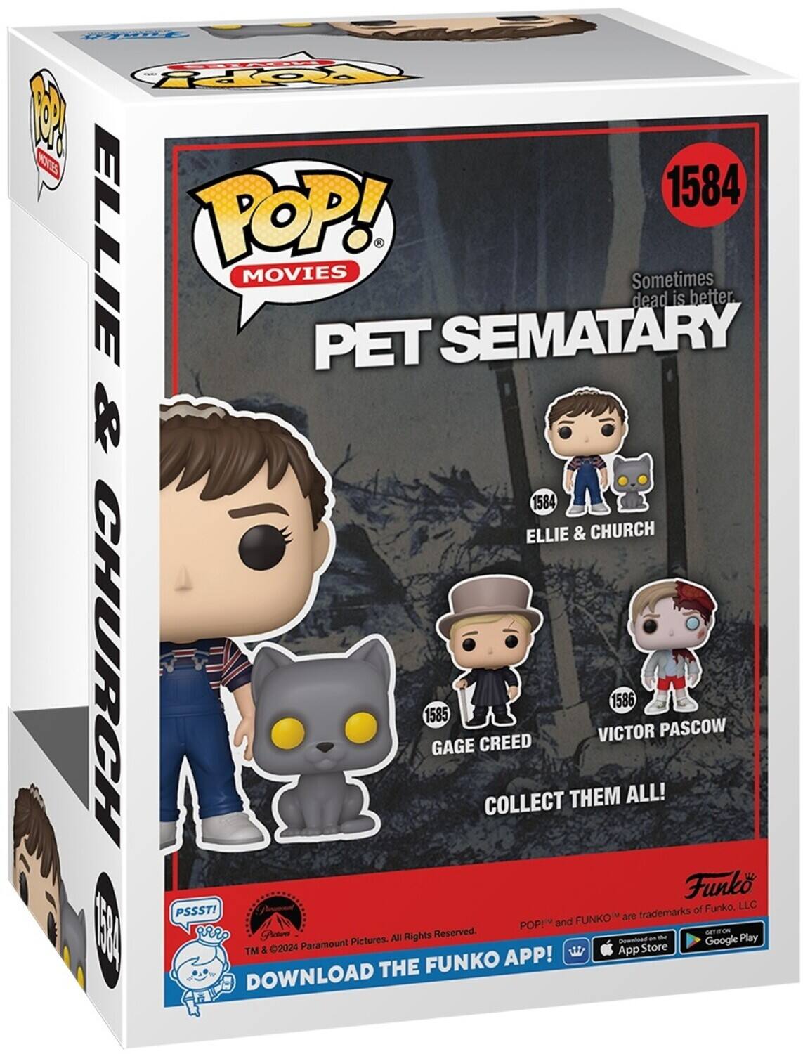 POP! MOVIES PET SEMATARY Sometimes dead is better. 1584 ELLIE & CHURCH 1585 GAGE CREED 1586 VICTOR PASCOW COLLECT THEM ALL! DOWNLOAD THE FUNKO APP! TM & 2024 Paramount Pictures. All Rights Reserved. POP! and FUNKO are trademarks of Funko, LLC. GET IT ON App Store & Google Play.