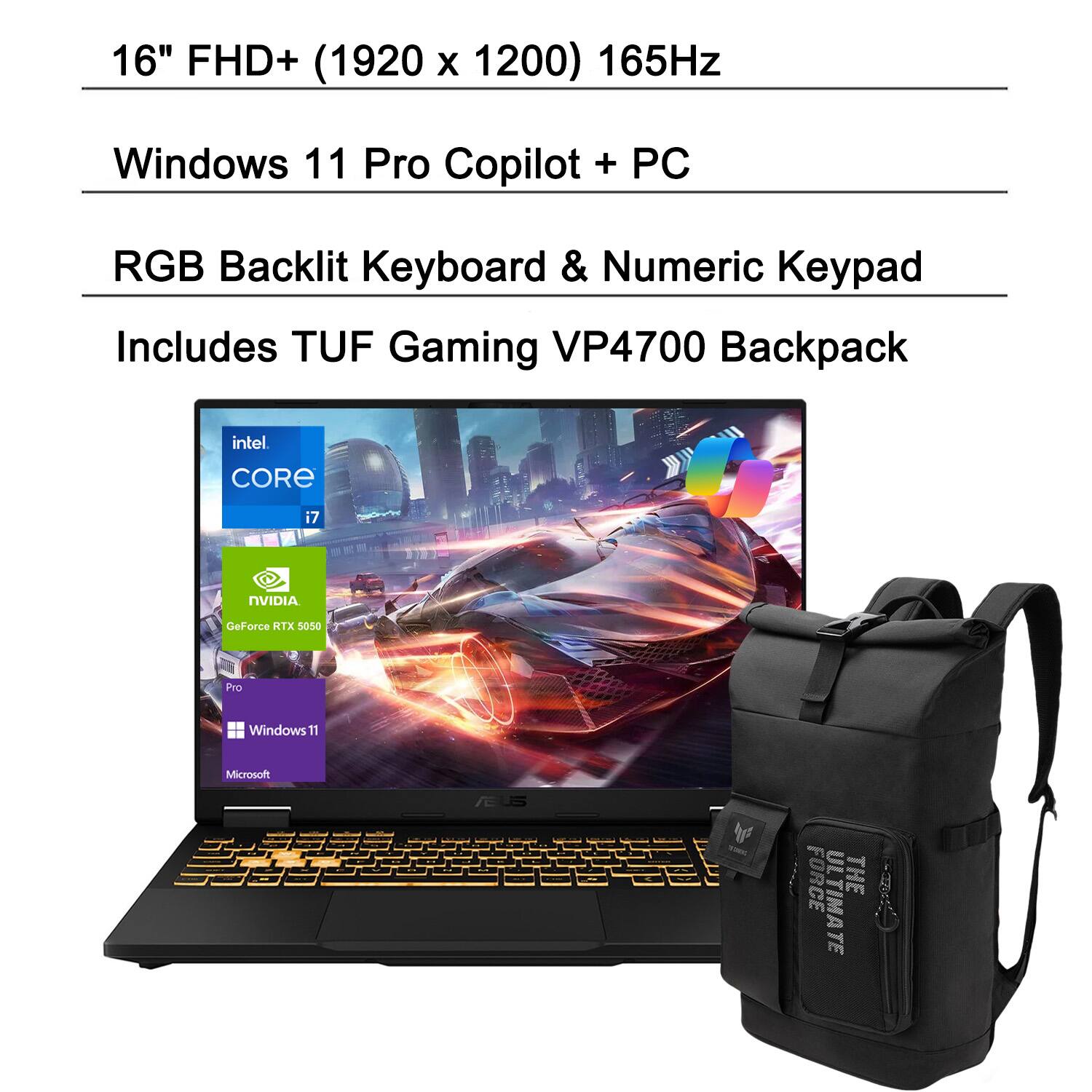 16" FHD+ (1920 x 1200) 165Hz  
Windows 11 Pro Copilot + PC  
RGB Backlit Keyboard & Numeric Keypad  
Includes TUF Gaming VP4700 Backpack  
Intel Core i7  
NVIDIA GeForce RTX 5050 Pro  
Windows 11  
Microsoft