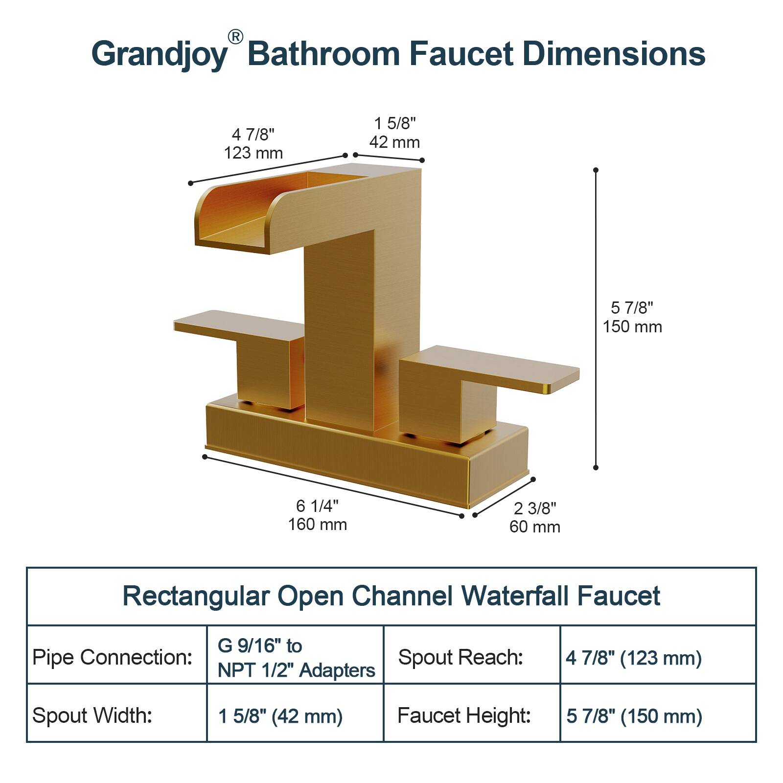 Grandjoy Bathroom Faucet Dimensions

- Spout Reach: 4 7/8" (123 mm)
- Spout Width: 1 5/8" (42 mm)
- Faucet Height: 5 7/8" (150 mm)
- Spout Reach: 6 1/4" (160 mm)
- Spout Width: 2 3/8" (60 mm)

Rectangular Open Channel Waterfall Faucet

- Pipe Connection: G 9/16" to NPT 1/2" Adapters
- Spout Width: 1 5/8" (42 mm)
- Faucet Height: 5 7/8" (150 mm)