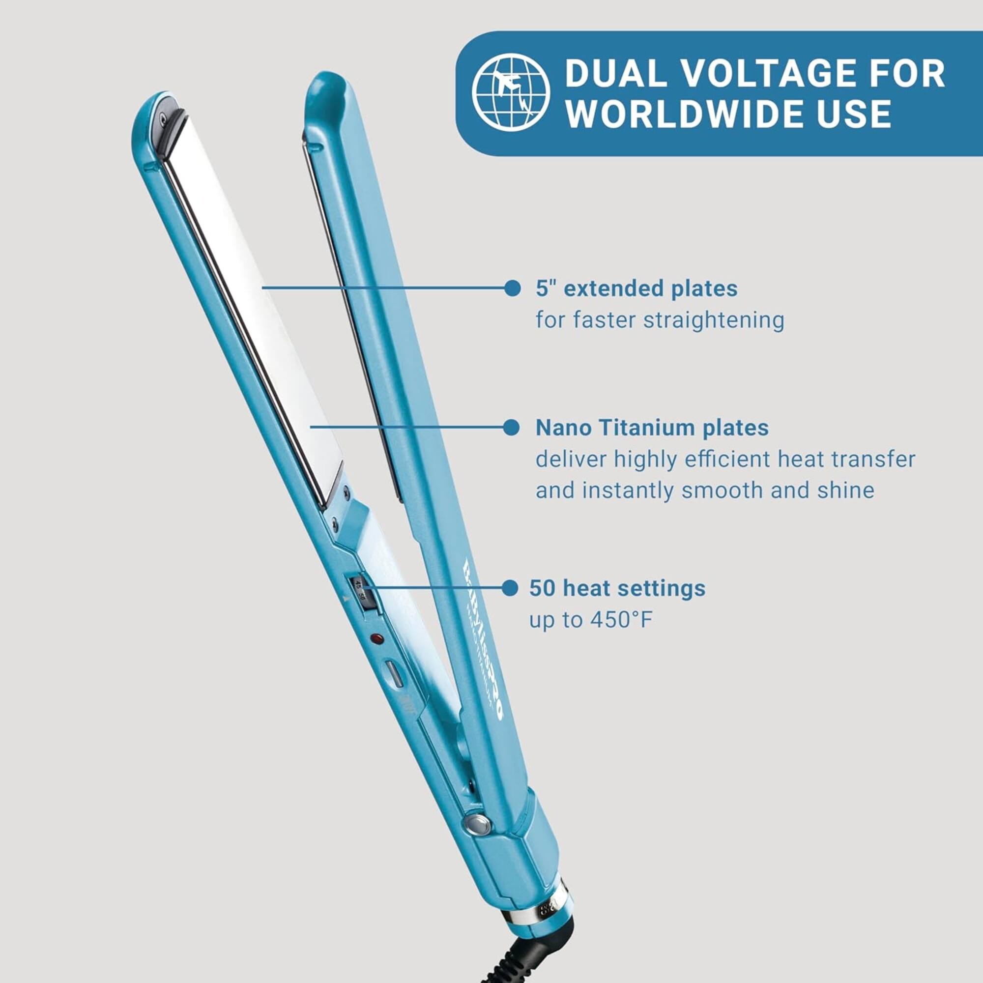 DUAL VOLTAGE FOR WORLDWIDE USE

- 5" extended plates for faster straightening
- Nano Titanium plates deliver highly efficient heat transfer and instantly smooth and shine
- 50 heat settings up to 450°F
