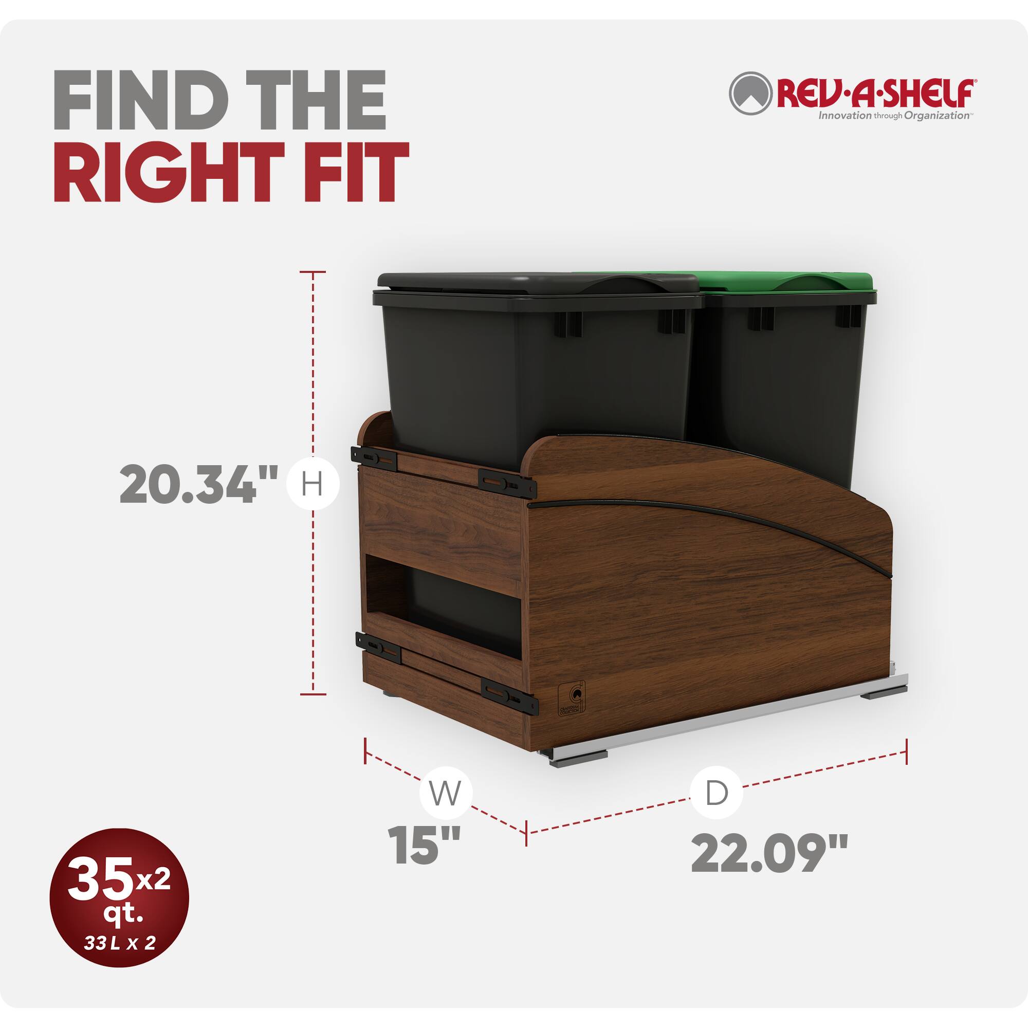 FIND THE RIGHT FIT

REV-A-SHELF Innovation through Organization

20.34" H

35x2 qt. 33L X 2

W 15"

D 22.09"