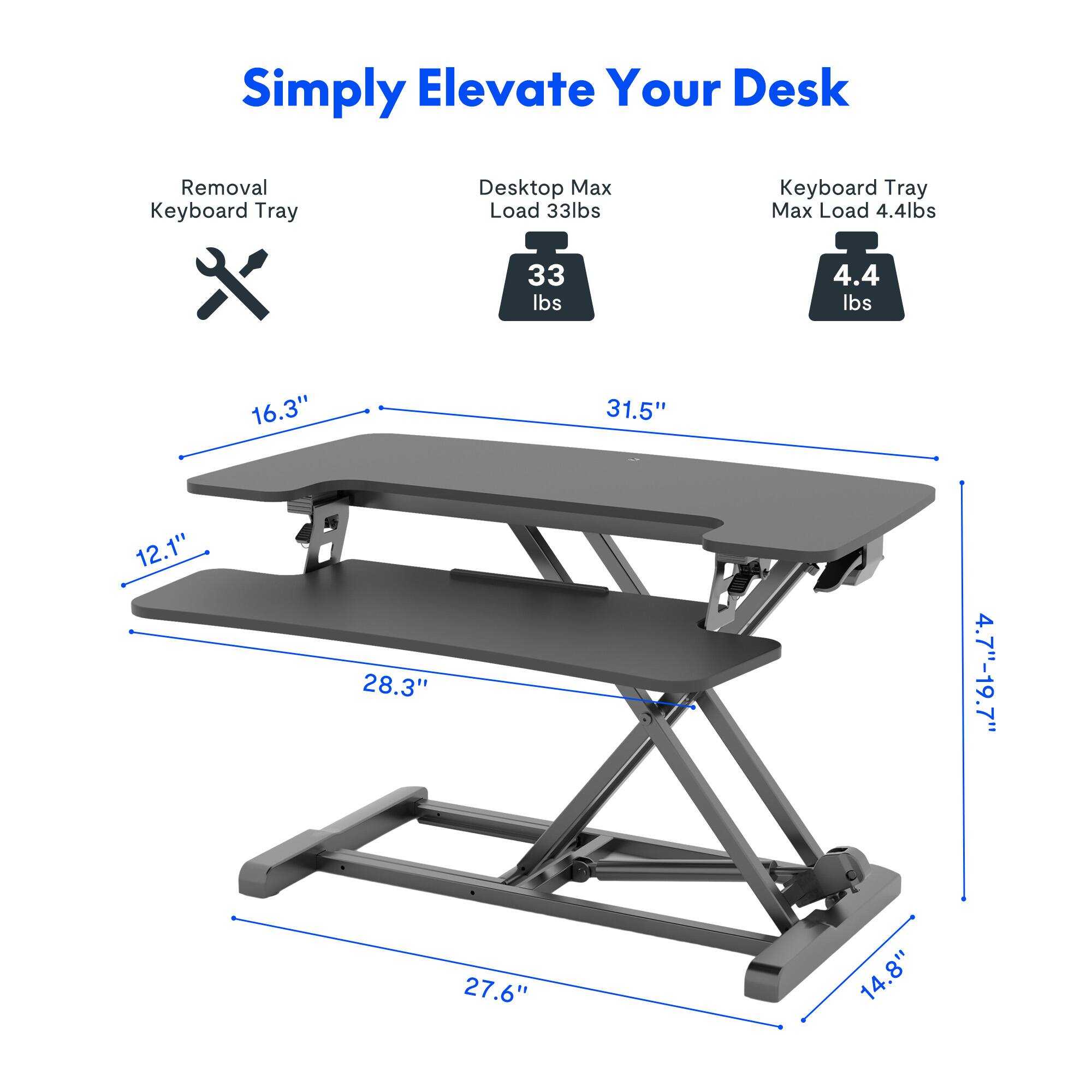 Simply Elevate Your Desk

- Removal Keyboard Tray
- Desk Top Max Load 33 lbs
- Keyboard Tray Max Load 4.4 lbs

Dimensions:
- 16.3" x 31.5"
- 12.1" x 28.3"
- 4.7"-19.7" x 27.6"
- 14.8"