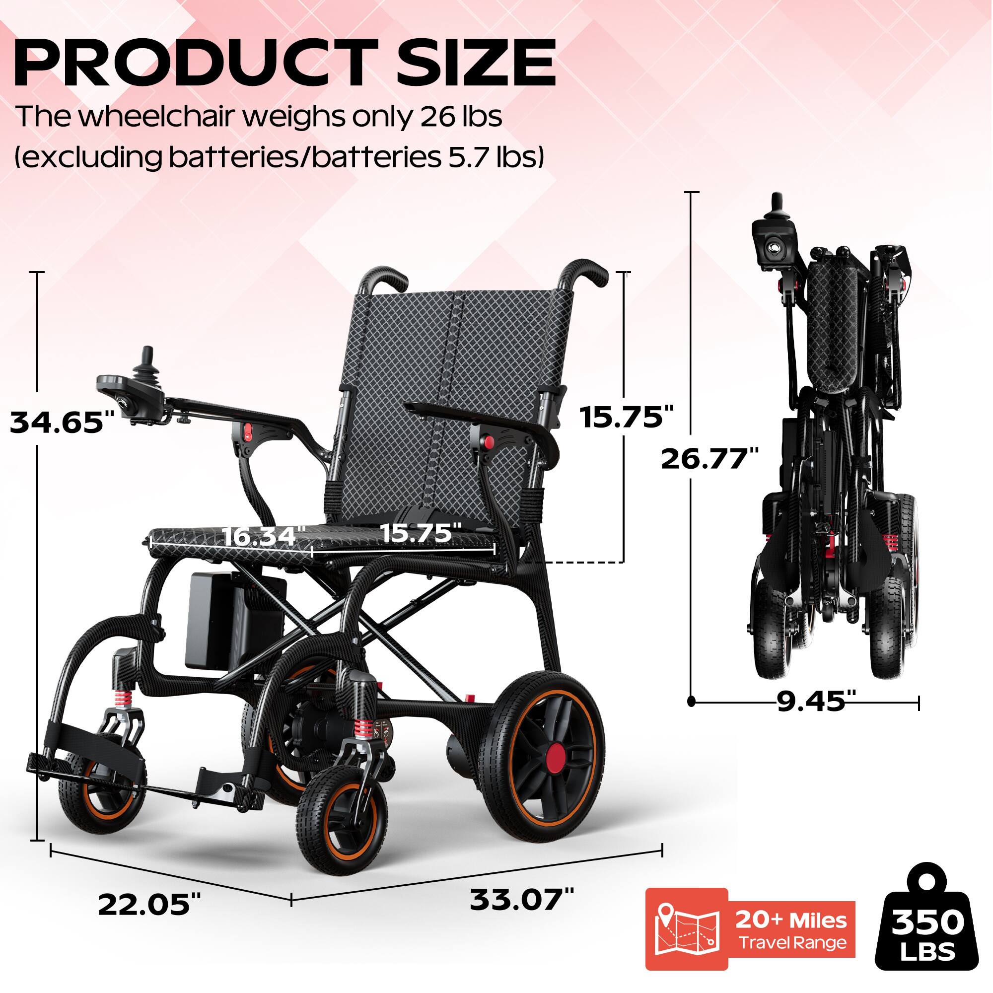 PRODUCT SIZE

The wheelchair weighs only 26 lbs (excluding batteries/batteries 5.7 lbs)

- 34.65" (Height)
- 15.75" (Width)
- 26.77" (Depth)
- 16.34" (Seat Width)
- 15.75" (Seat Depth)
- 9.45" (Armrest Height)
- 22.05" (Front Wheelbase)
- 33.07" (Rear Wheelbase)

20+ Miles Travel Range

350 LBS