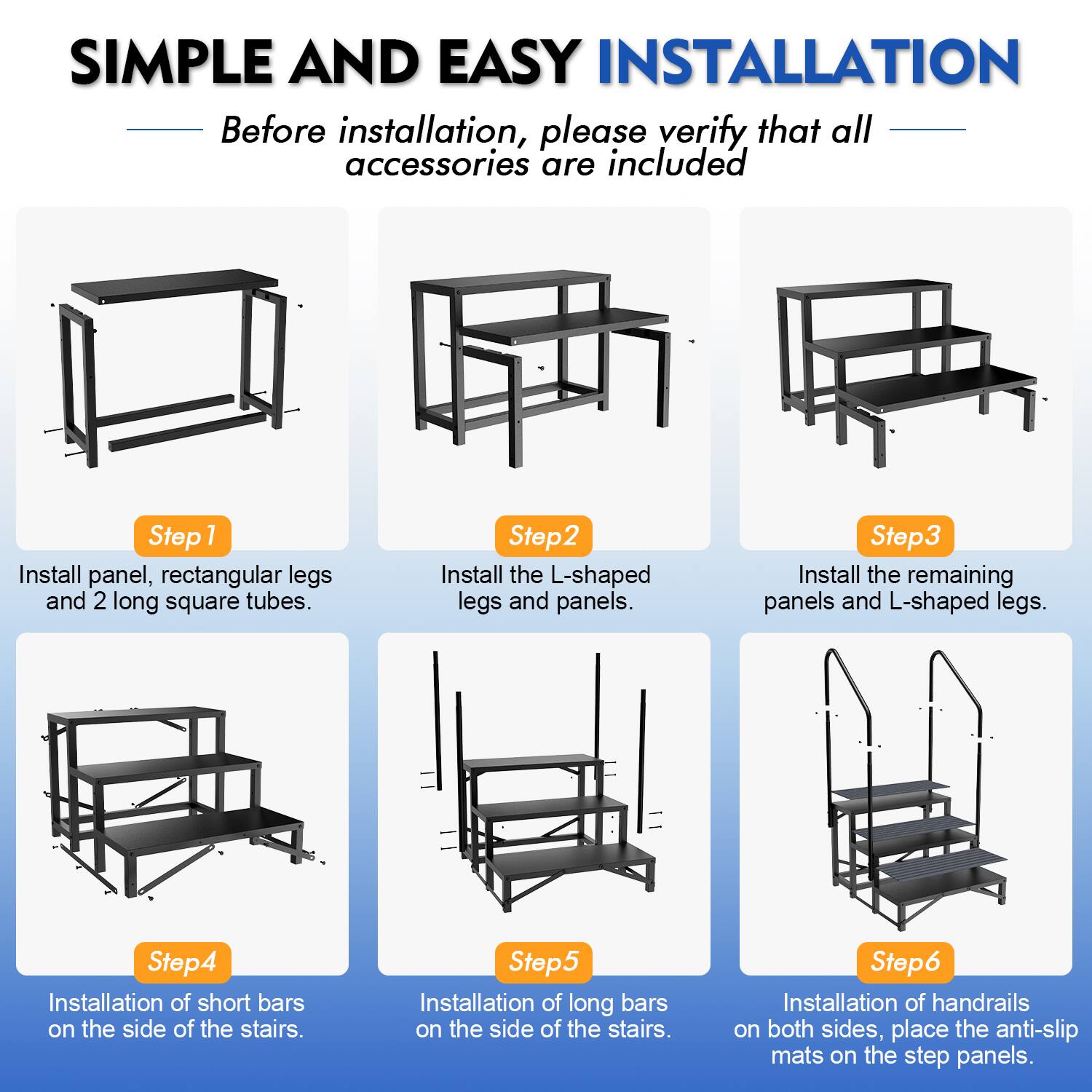 SIMPLE AND EASY INSTALLATION

Before installation, please verify that all accessories are included

Step 1: Install panel, rectangular legs and 2 long square tubes.

Step 2: Install the L-shaped legs and panels.

Step 3: Install the remaining panels and L-shaped legs.

Step 4: Installation of short bars on the side of the stairs.

Step 5: Installation of long bars on the side of the stairs.

Step 6: Installation of handrails on both sides, place the anti-slip mats on the step panels.
