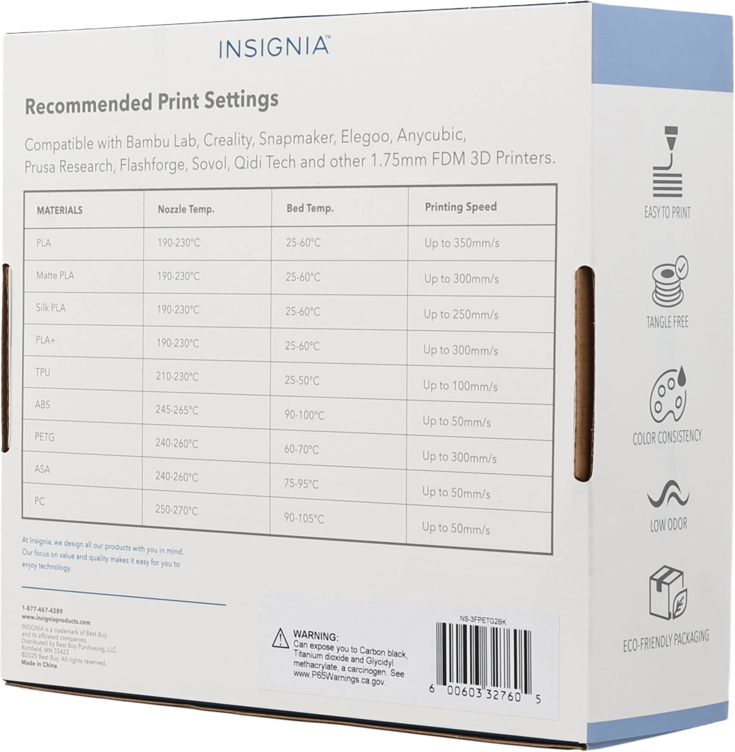 INSIGNIA Recommended Print Settings Compatible with Bambu Lab, Creality, Snapmaker, Elegoo, Anycubic, Sovol, Qidi Tech and other 1.75mm FDM 3D Printers. Prusa Research, Flashforge, MATERIALS Nozzle Temp. Bed Temp. Printing Speed EASY TO PRINT PLA 190-230°C 25-60°C Up to 350mm/s Matte PLA 190-230°C 25-60°C Up to 300mm/s Silk PLA 190-230°C PLA+ 190-230°C TPU 210-230°C ABS 245-265°C PETG 240-260°C ASA 240-260°C PC 250-270°C At Insignia, we design all our products with you in mind Our focus on value and quality makes it easy for you to enjoy technology. 25-60°C 25-60°C 25-50°C 90-100°C 6