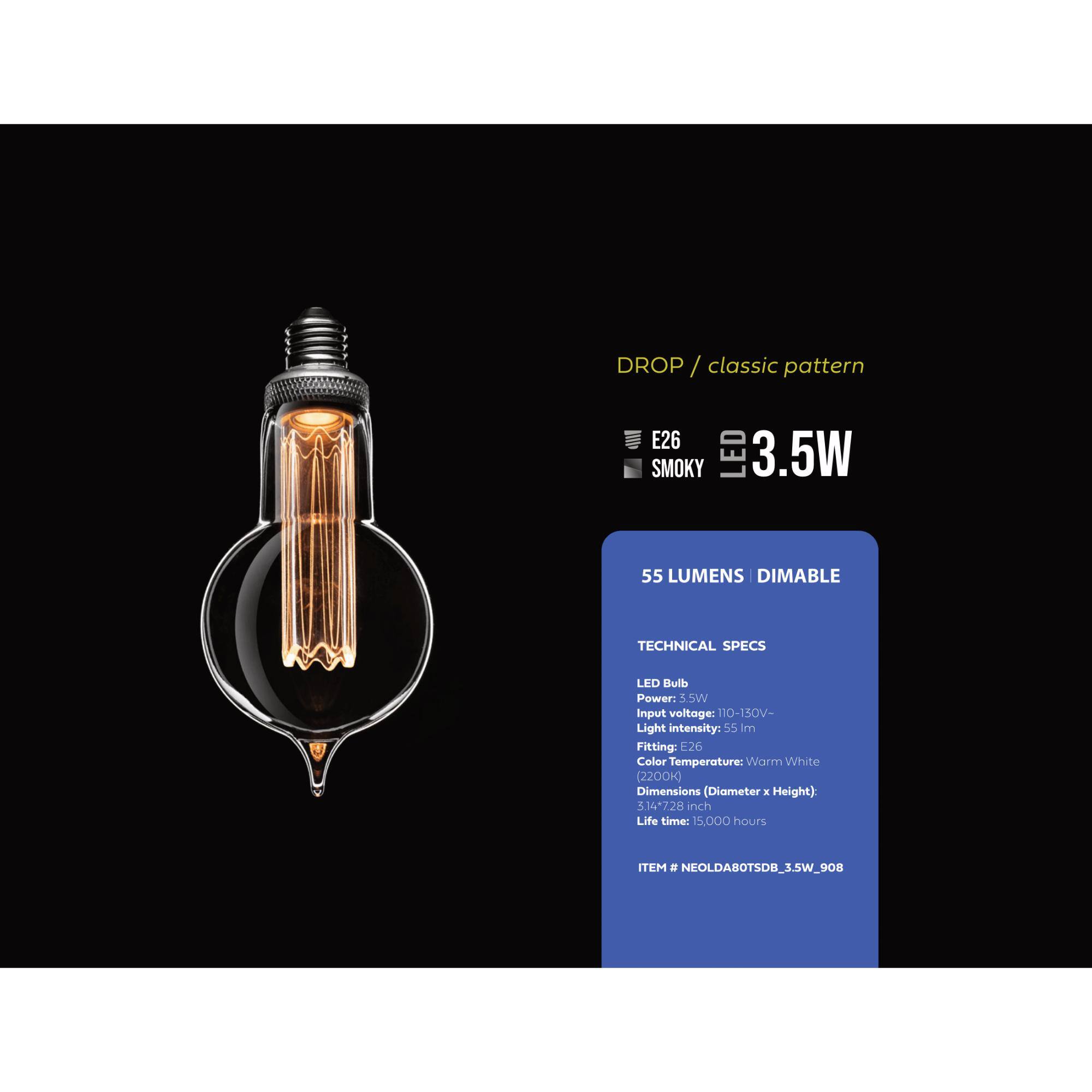 DROP / classic pattern
E26 SMOKY LED 3.5W
55 LUMENS DIMABLE

TECHNICAL SPECS
LED Bulb
Power: 3.5W
Input voltage: 110-150V-
Light intensity: 55 lm
Fitting: E26
Color Temperature: Warm White (2200K)
Dimensions (Diameter x Height): 314*728 inch
Life time: 15,000 hours
ITEM # NEOLDA8OTSDB_3.5W_908