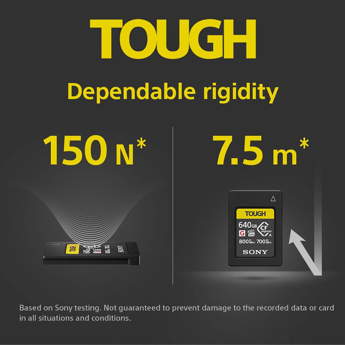 TOUGH  
Dependable rigidity  
150 N*  
7.5 m*  

TOUGH  
640GB CF  
express G  
800 MA 700  
SONY  

Based on Sony testing. Not guaranteed to prevent damage to the recorded data or card in all situations and conditions.