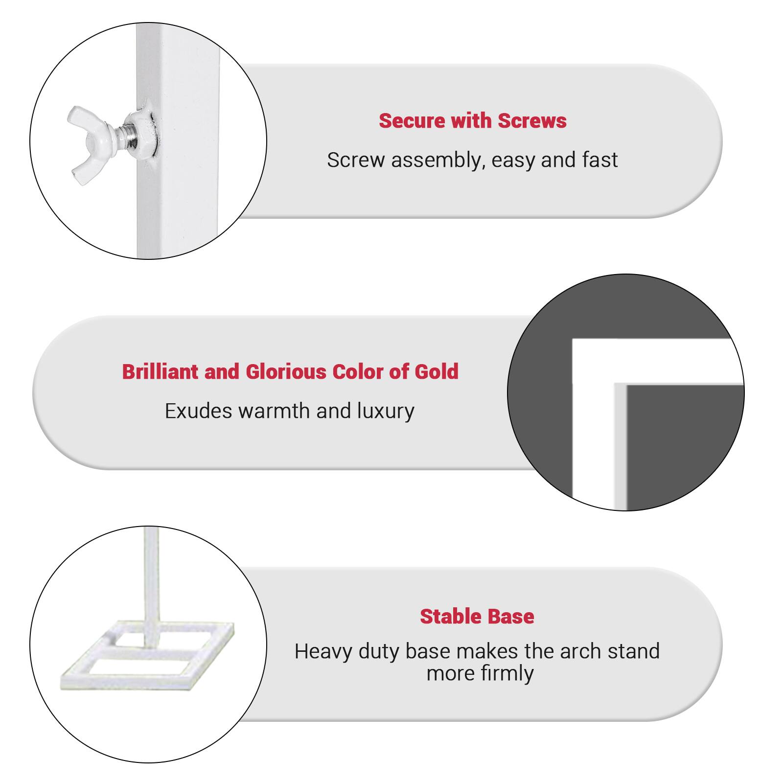 Secure with Screws  
Screw assembly, easy and fast  

Brilliant and Glorious Color of Gold  
Exudes warmth and luxury  

Stable Base  
Heavy duty base makes the arch stand more firmly