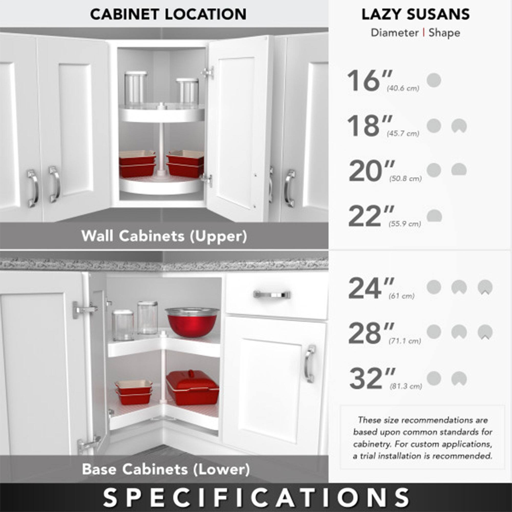 **CABINET LOCATION**

**Wall Cabinets (Upper)**

**Base Cabinets (Lower)**

**LAZY SUSANS**

**Diameter | Shape**

- 16" (40.6 cm)
- 18" (45.7 cm)
- 20" (50.8 cm)
- 22" (55.9 cm)
- 24" (61 cm)
- 28" (71.1 cm)
- 32" (81.3 cm)

These size recommendations are based upon common standards for cabinetry. For custom applications, a trial installation is recommended.

**SPECIFICATIONS**
