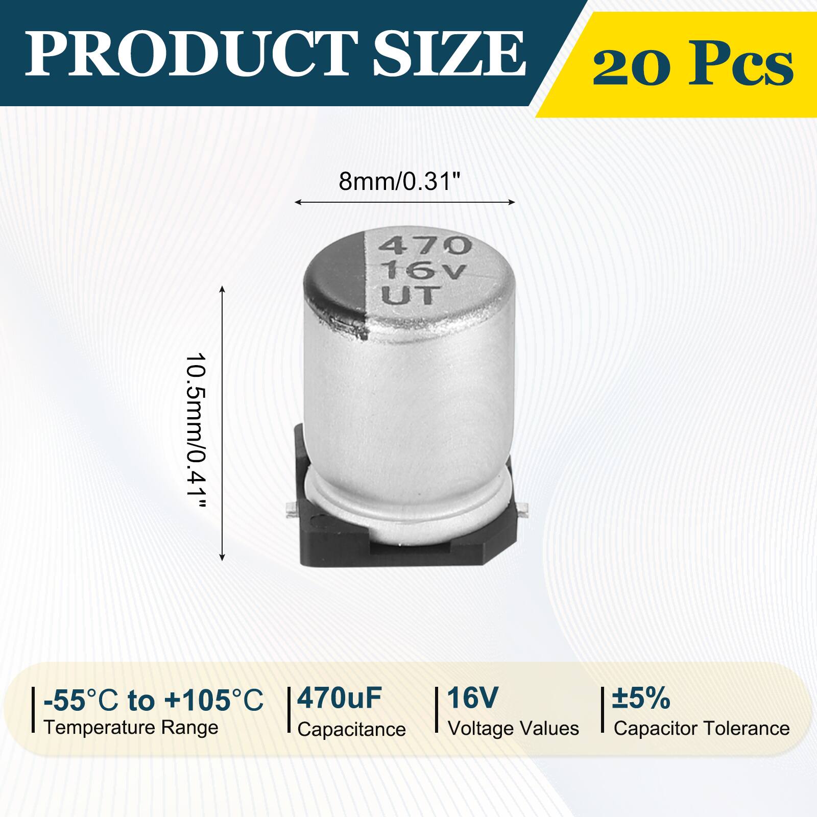 PRODUCT SIZE  
20 Pcs  
8mm/0.31"  
10.5mm/0.41"  
-55°C to +105°C  
470uF  
16V  
±5%  
Temperature Range  
Capacitance  
Voltage Values  
Capacitor Tolerance