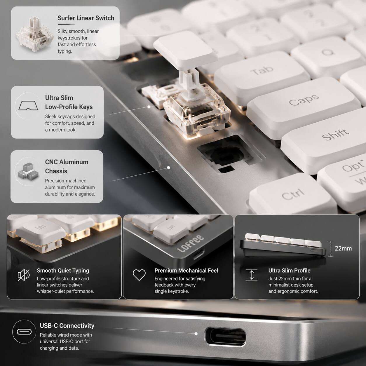 Surfer Linear Switch  
Silky smooth, linear keystrokes for fast and effortless typing.  

Ultra Slim Low-Profile Keys  
Sleek keycaps designed for comfort, speed, and a modern look.  

CNC Aluminum Chassis  
Precision-machined aluminum for maximum durability and elegance.  

Smooth Quiet Typing  
Low-profile structure and linear switches deliver whisper-quiet performance.  

Premium Mechanical Feel  
Engineered for satisfying feedback with every single keystroke.  

Ultra Slim Profile  
Just 22mm thin for a minimalist desk setup and ergonomic comfort.  

USB-C Connectivity  
Reliable wired mode with universal USB-C port for charging and data.