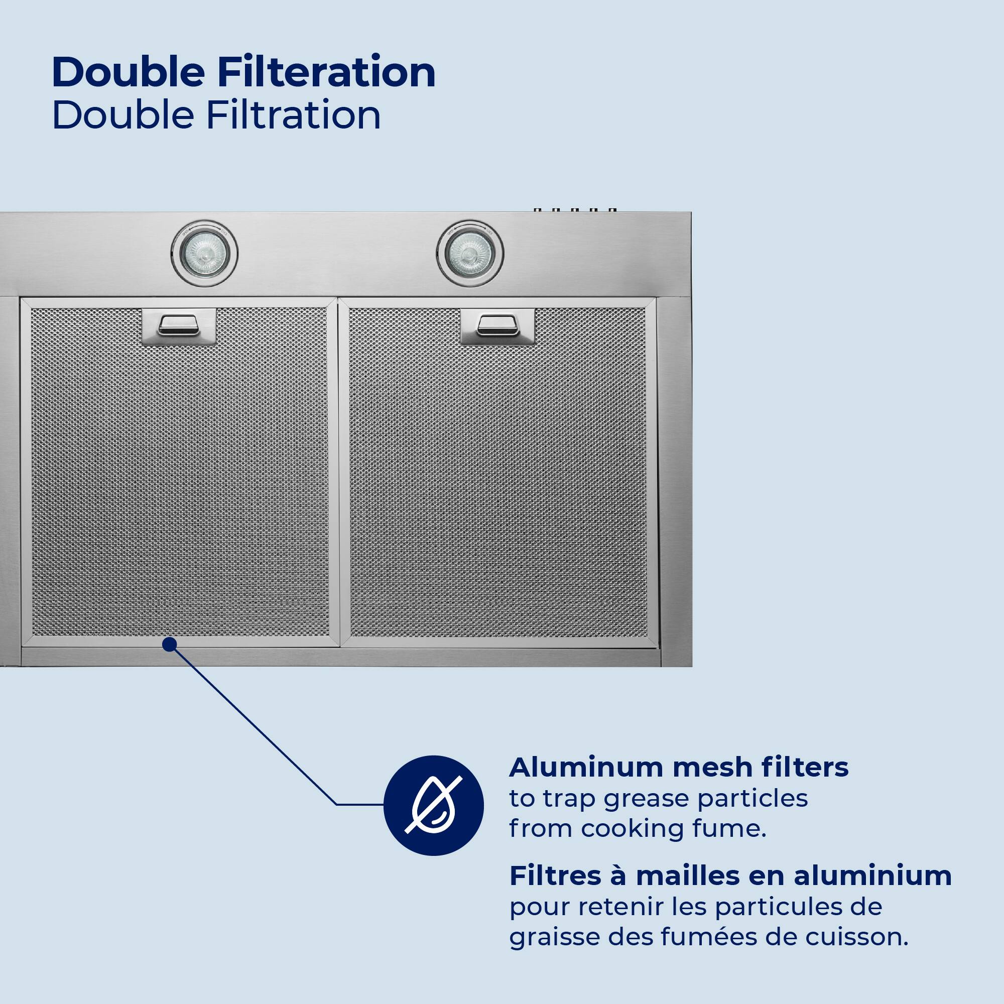 Double Filtration  
Double Filtration  

Aluminum mesh filters to trap grease particles from cooking fume.  
Filtres à mailles en aluminium pour retenir les particules de graisse des fumées de cuisson.