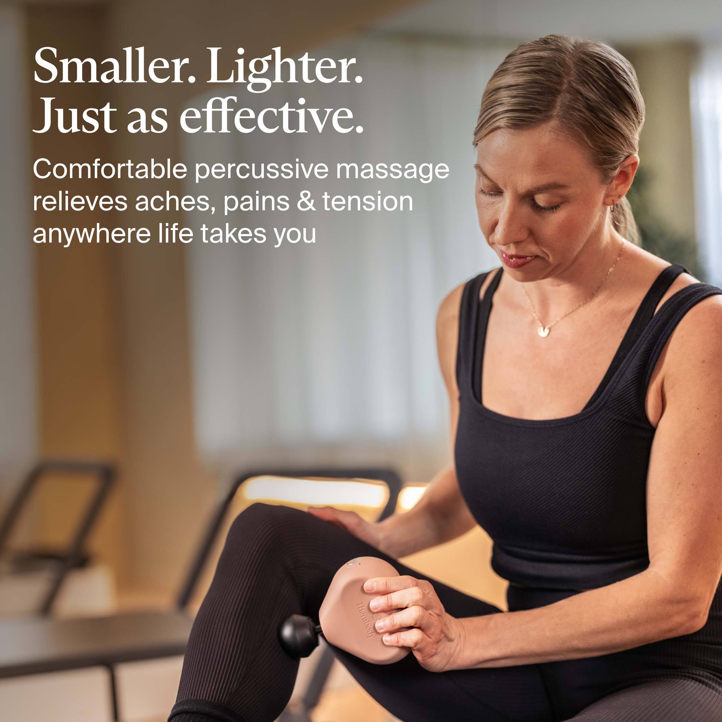 Smaller. Lighter. Just as effective.

Comfortable percussive massage relieves aches, pains & tension anywhere life takes you