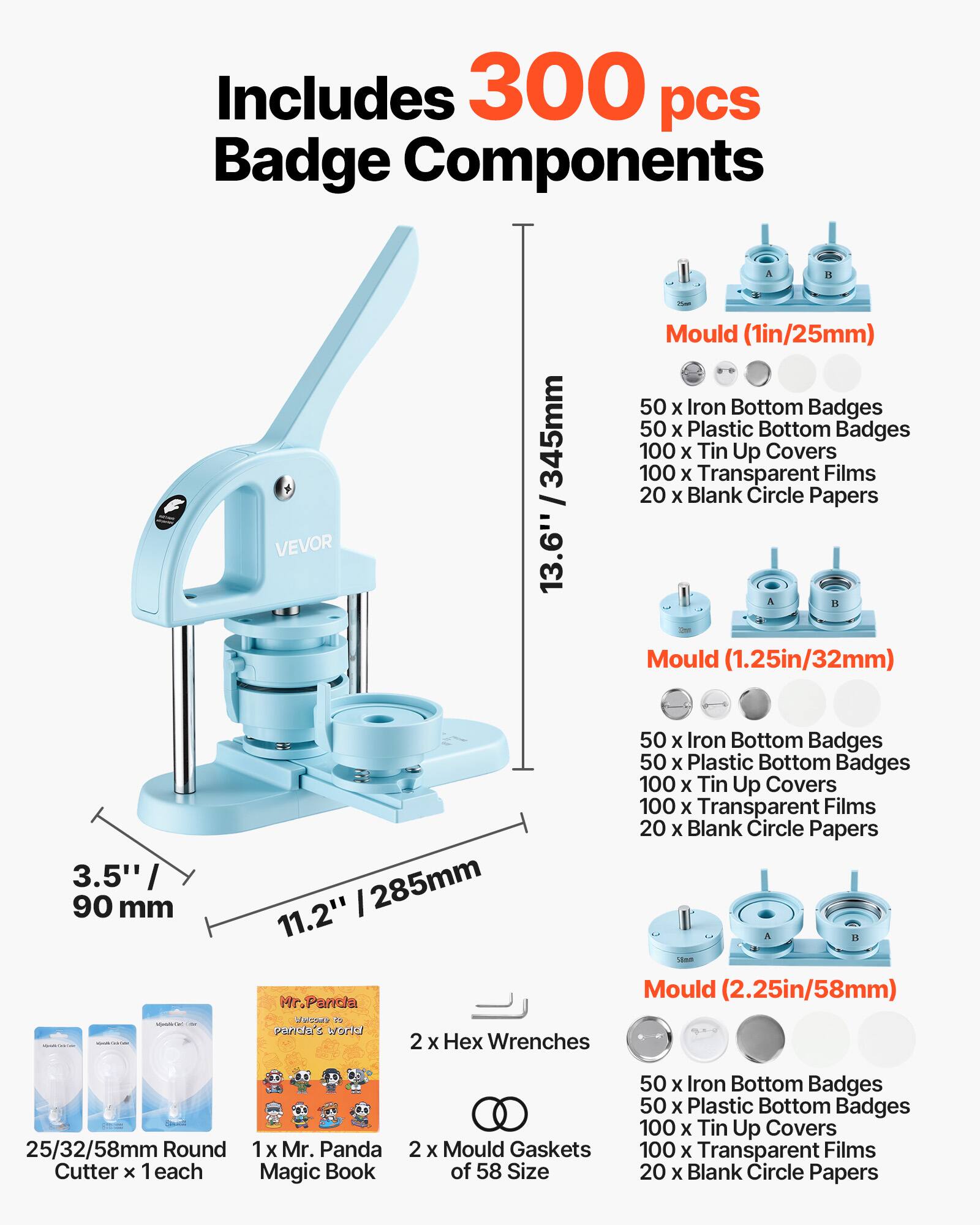 Includes 300 pcs Badge Components

- 1 x VEVOR 345mm I 13.6" Mould (1in/25mm)
- 50 x Iron Bottom Badges
- 50 x Plastic Bottom Badges
- 100 x Tin Up Covers
- 100 x Transparent Films
- 20 x Blank Circle Papers

- Mould (1.25in/32mm)
- 50 x Iron Bottom Badges
- 50 x Plastic Bottom Badges
- 100 x Tin Up Covers
- 100 x Transparent Films
- 20 x Blank Circle Papers

- Mould (2.25in/58mm)
- 50 x Iron Bottom Badges
- 50 x Plastic Bottom Badges
- 100 x Tin Up Covers
- 100 x Transparent Films
- 20 x Blank Circle Papers

- 2 x Hex Wrenches
- 1 x Mr. Panda Magic Book
- 2 x Mould Gaskets of 58 Size