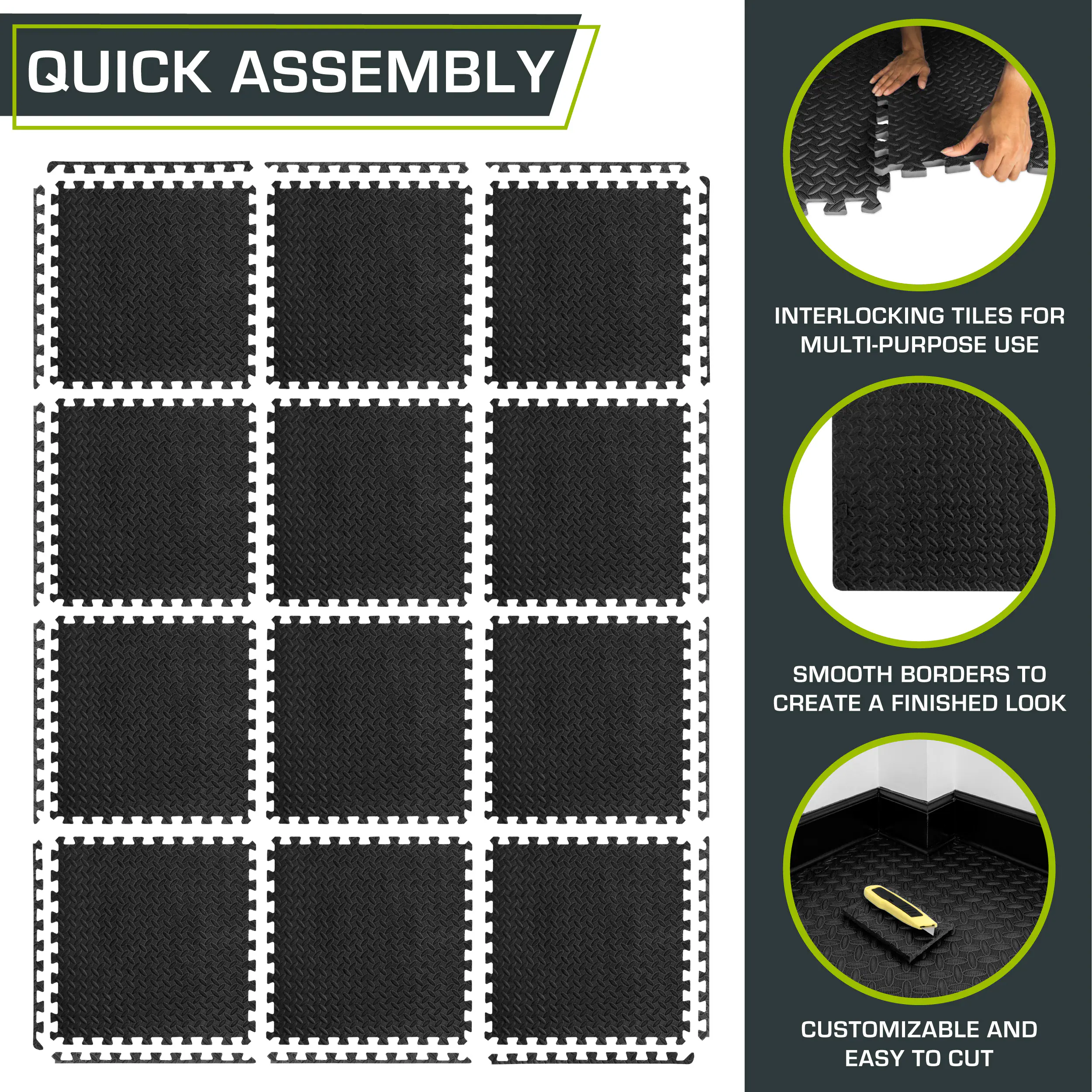 QUICK ASSEMBLY

INTERLOCKING TILES FOR MULTI-PURPOSE USE

SMOOTH BORDERS TO CREATE A FINISHED LOOK

CUSTOMIZABLE AND EASY TO CUT