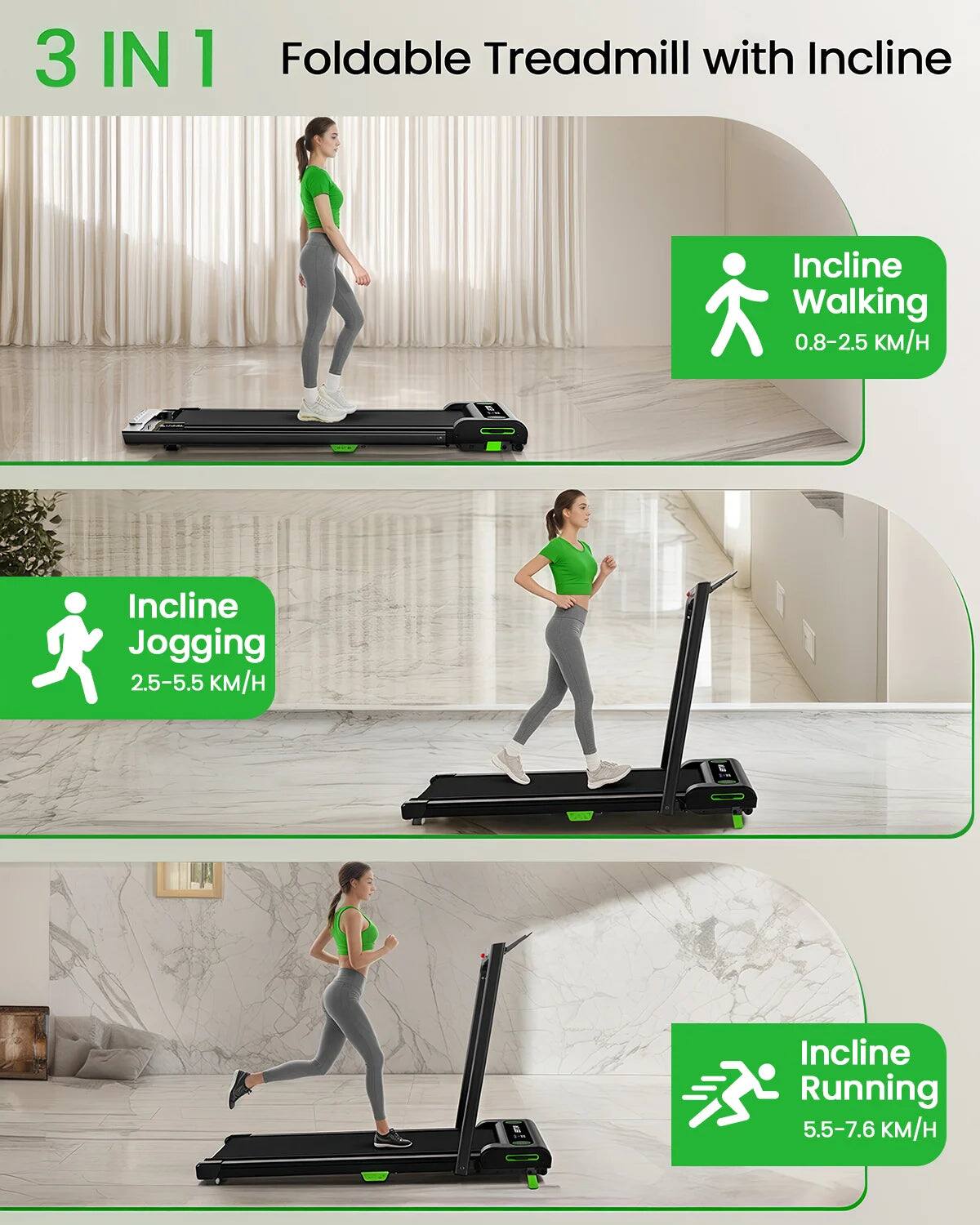3IN1 Foldable Treadmill with Incline:

1. Incline Walking: 0.8-2.5 mph
2. Incline Jogging: 2.5-5.5 mph
3. Incline Running: 5.5-7.6 mph