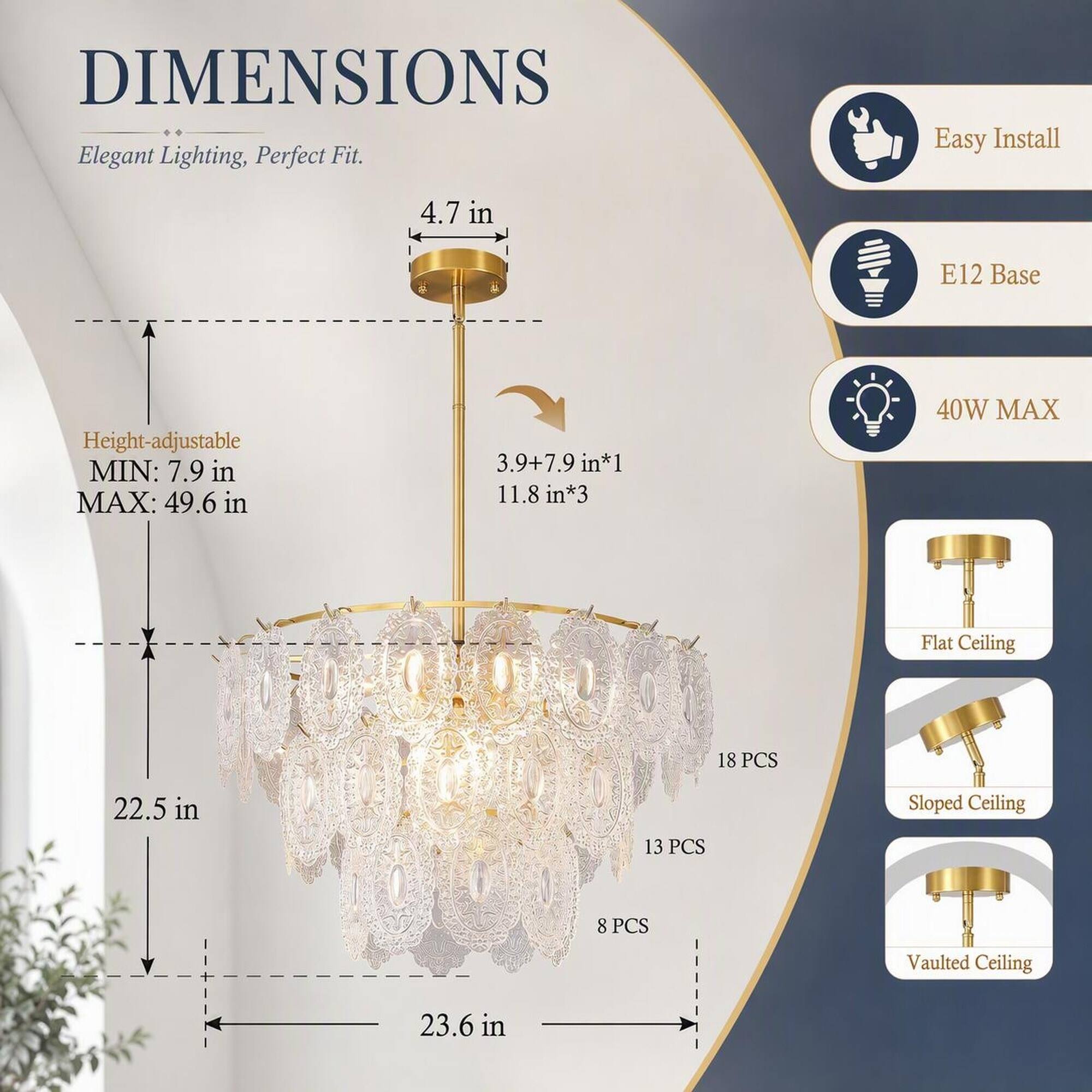 DIMENSIONS  
Elegant Lighting, Perfect Fit.  
Easy Install  
4.7 in  
E12 Base  
Height-adjustable MIN: 7.9 in MAX: 49.6 in  
3.9+7.9 in*1 11.8 in*3  
40W MAX  
Flat Ceiling  
18 PCS  
Sloped Ceiling  
13 PCS  
Vaulted Ceiling  
8 PCS  
22.5 in  
23.6 in