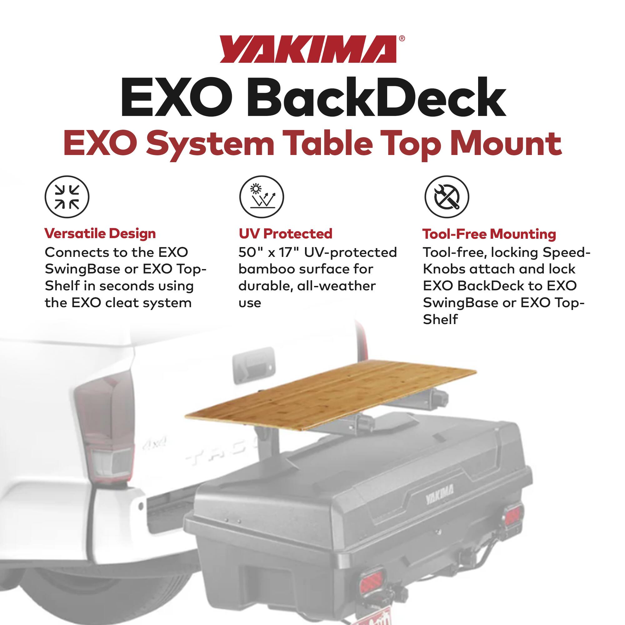 YAKIMA EXO BackDeck EXO System Table Top Mount

Versatile Design
Connects to the EXO SwingBase or EXO Top-Shelf in seconds using the EXO cleat system

UV Protected
50" x 17" UV-protected bamboo surface for durable, all-weather use

Tool-Free Mounting
Tool-free, locking Speed-Knobs attach and lock EXO BackDeck to EXO SwingBase or EXO Top-Shelf