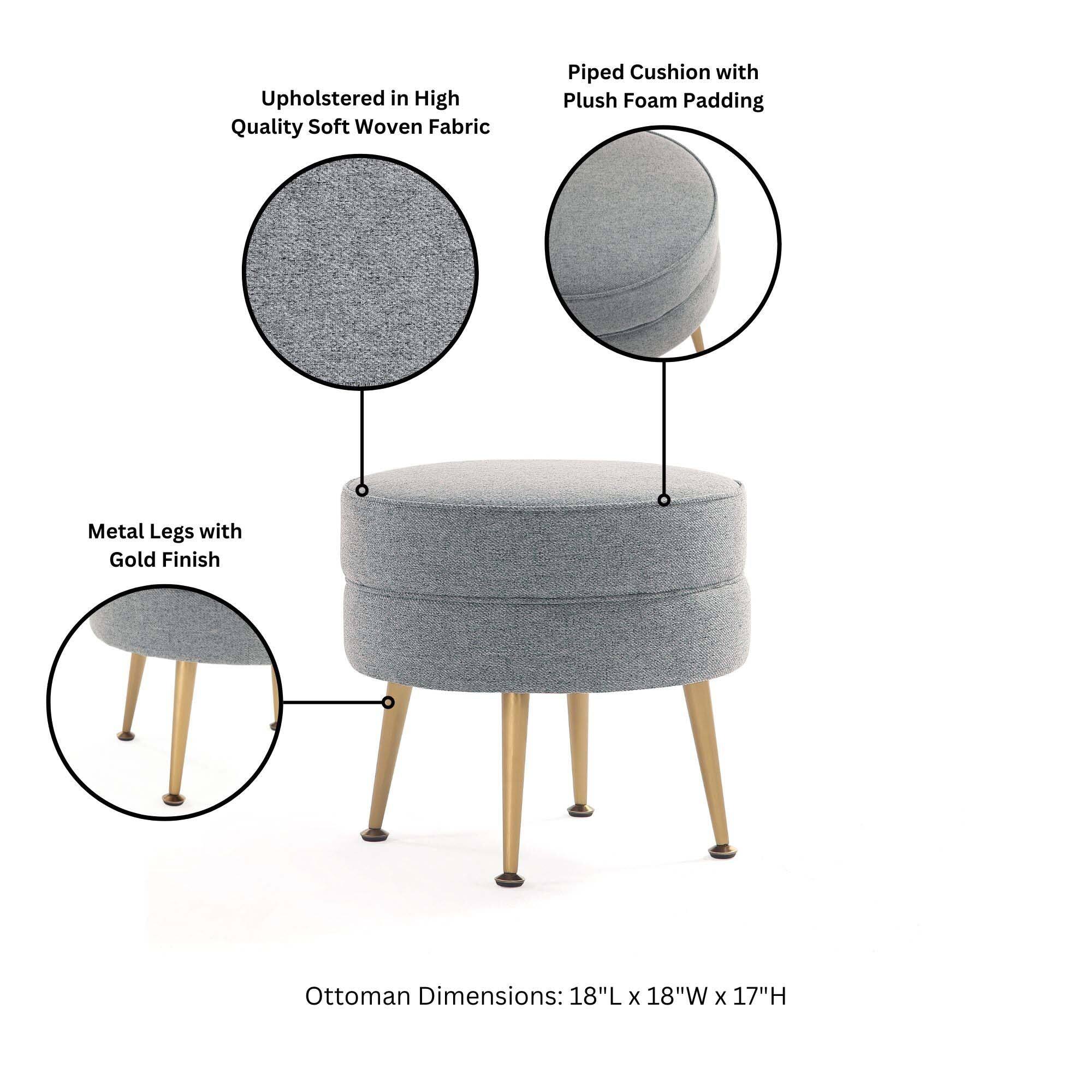 Upholstered in High Quality Soft Woven Fabric  
Piped Cushion with Plush Foam Padding  
Metal Legs with Gold Finish  
Ottoman Dimensions: 18"L x 18"W x 17"H