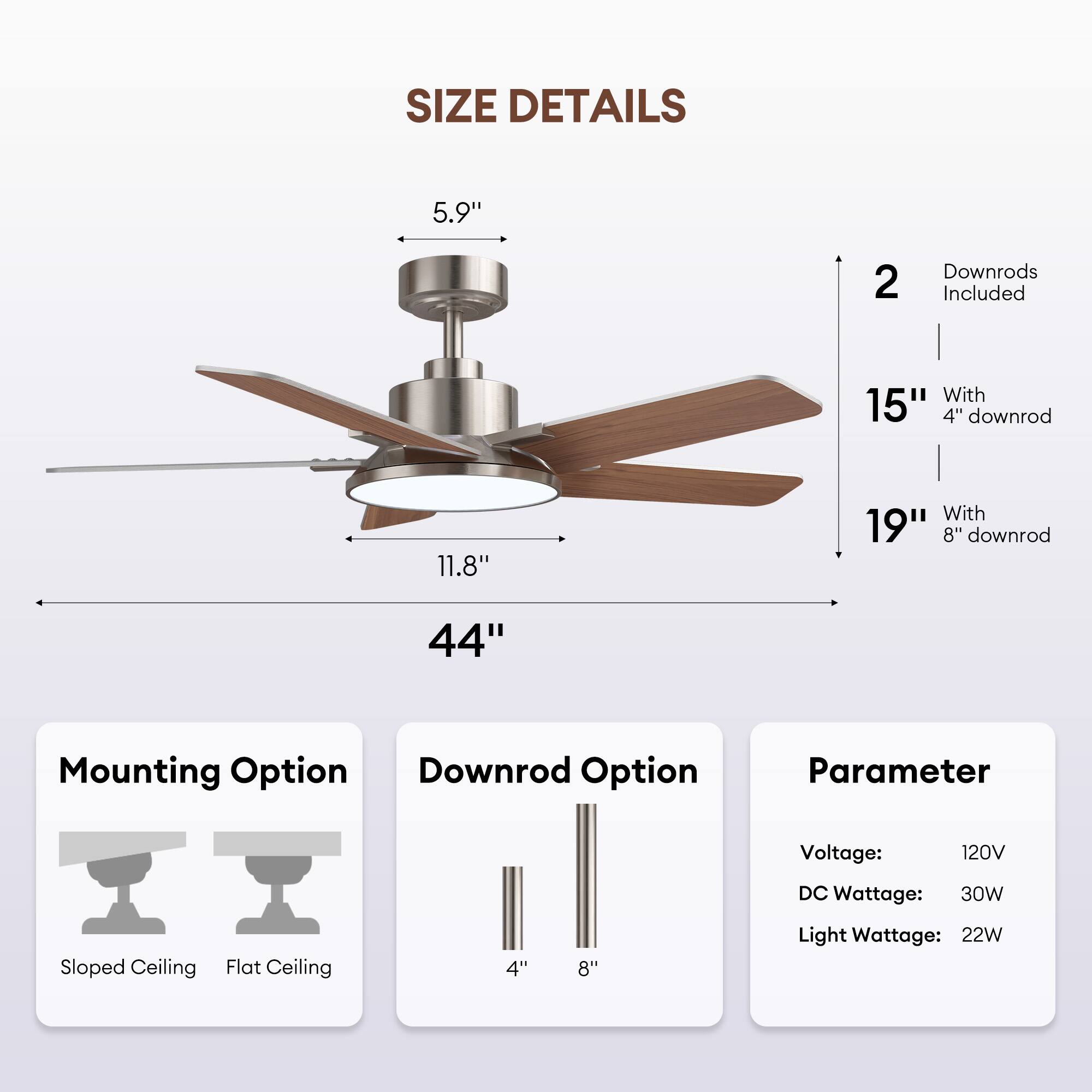**SIZE DETAILS**

- **Blade Length:** 44"
- **Blade Diameter:** 5.9"
- **Blade Width:** 11.8"
- **Height with 4" Downrod:** 15"
- **Height with 8" Downrod:** 19"
- **2 Downrods Included**

**Mounting Option**
- Sloped Ceiling
- Flat Ceiling

**Downrod Option**
- 4"
- 8"

**Parameter**
- Voltage: 120V
- DC Wattage: 30W
- Light Wattage: 22W