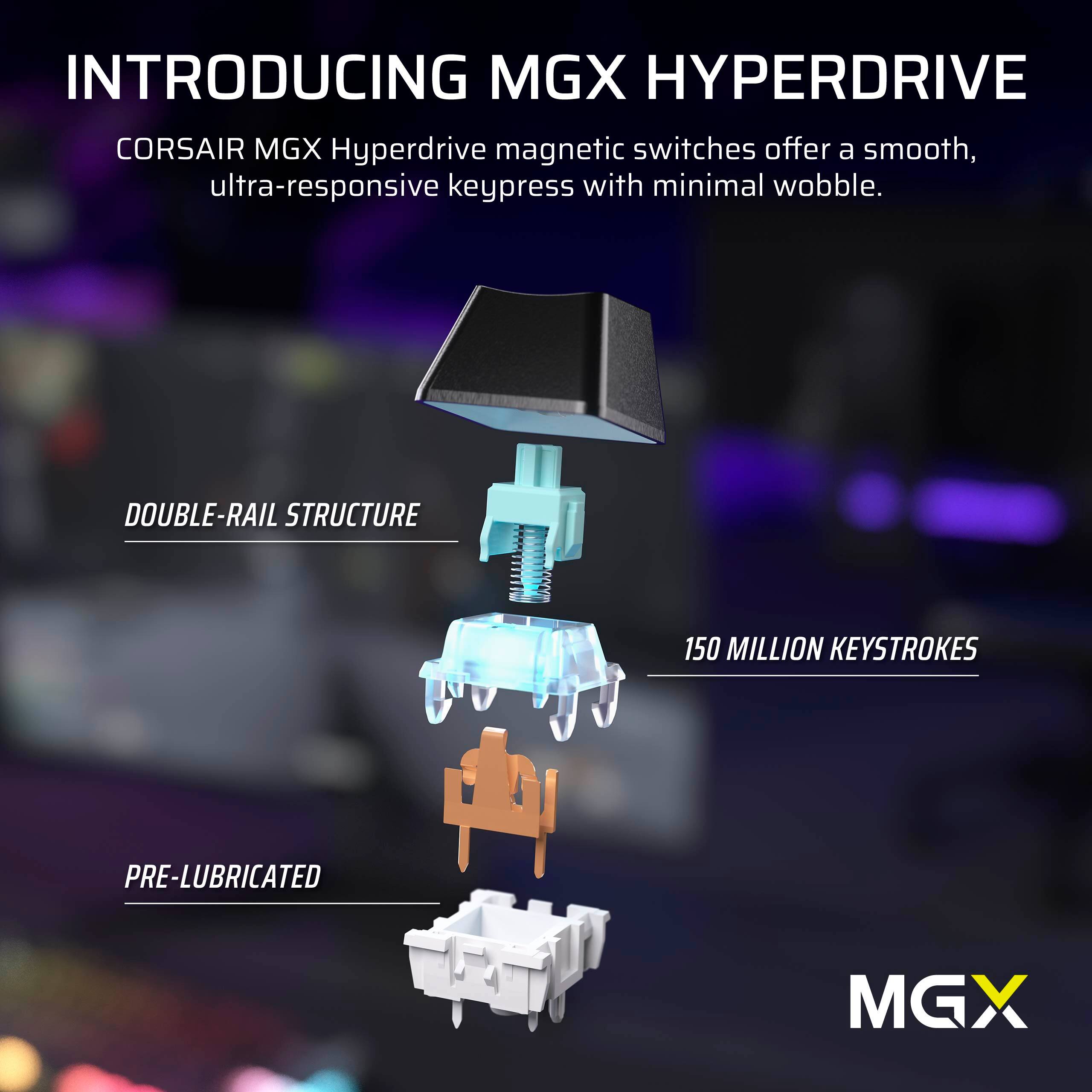 Introducing MGX Hyperdrive: Corsair MGX Hyperdrive magnetic switches offer a smooth, ultra-responsive keypress with minimal wobble. Double-rail structure 150 million keystrokes Pre-lubricated MGX