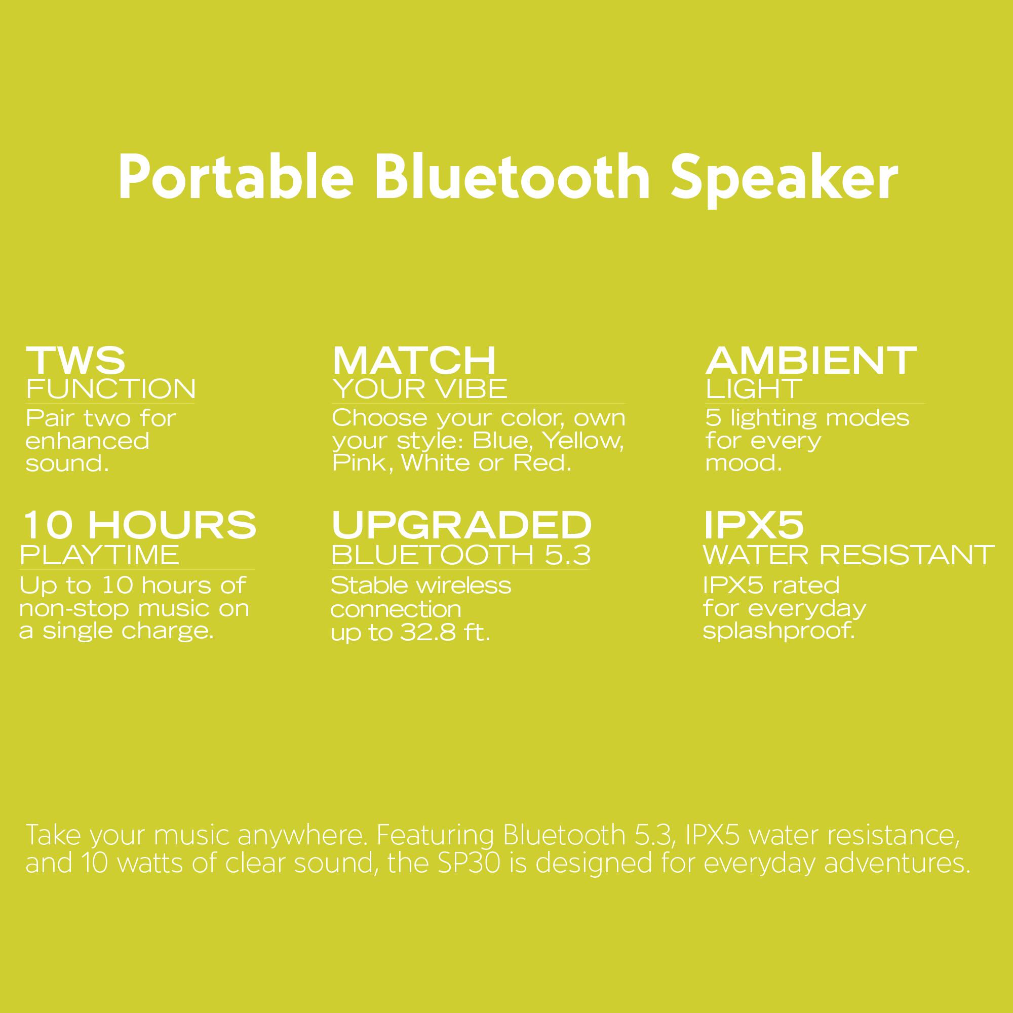 Portable Bluetooth Speaker

TWS FUNCTION  
Pair two for enhanced sound.

MATCH YOUR VIBE  
Choose your color, own style: Blue, Yellow, Pink, White or Red.

AMBIENT LIGHT  
5 lighting modes for every mood.

10 HOURS PLAYTIME  
Up to 10 hours of non-stop music on a single charge.

UPGRADED BLUETOOTH 5.3  
Stable wireless connection up to 32.8 ft.

IPX5 WATER RESISTANT  
IPX5 rated for everyday splashproof.

Take your music anywhere. Featuring Bluetooth 5.3, IPX5 water resistance, and 10 watts of clear sound, the SP30 is designed for everyday adventures.