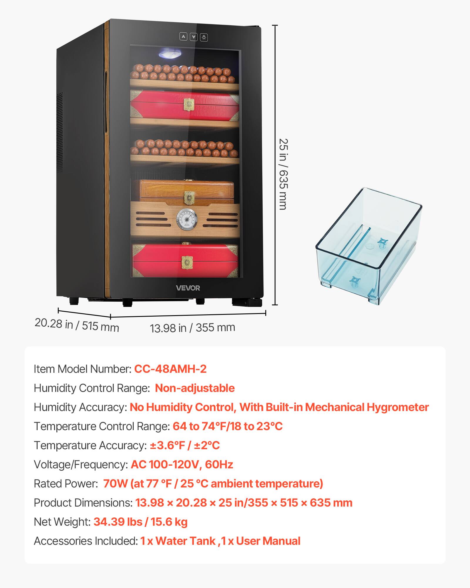 A Y 25 in / 25 in / 635 635 mm VEVOR 20.28 in / 515 mm 13.98 in / 355 mm

Item Model Number: C-48AMH-2

Humidity Control Range: Non-adjustable

Humidity Accuracy: No Humidity Control, With Built-in Mechanical Hygrometer

Temperature Control Range: 64 to 74°F / 18 to 23°C

Temperature Accuracy: ±3.6°F / ±2°C

Voltage/Frequency: AC 100-120V, 60Hz

Rated Power: 70W (at 77°F / 25°C ambient temperature)

Product Dimensions: 13.98 x 20.28 x 25 in / 355 x 515 x 635 mm

Net Weight: 34.39 lbs / 15.6 kg

Accessories Included: 1x Water Tank, 1x User Manual