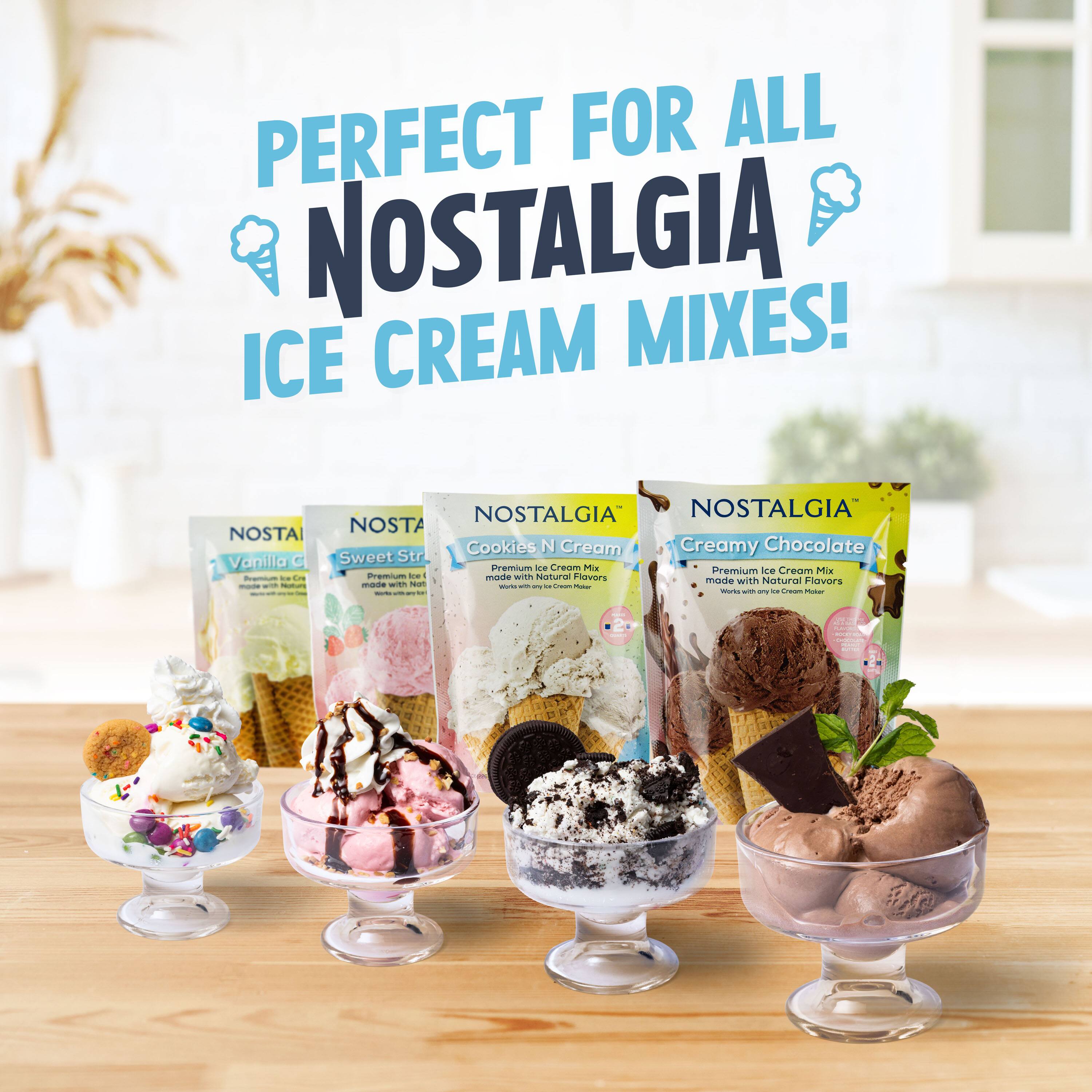 PERFECT FOR ALL NOSTALGIA ICE CREAM MIXES!

NOSTALGIA Vanilla C - Premium Ice Cream Mix made with Natural Flavors

NOSTALGIA Sweet Strawberry - Premium Ice Cream Mix made with Natural Flavors

NOSTALGIA Cookies N Cream - Premium Ice Cream Mix made with Natural Flavors

NOSTALGIA Creamy Chocolate - Premium Ice Cream Mix made with Natural Flavors