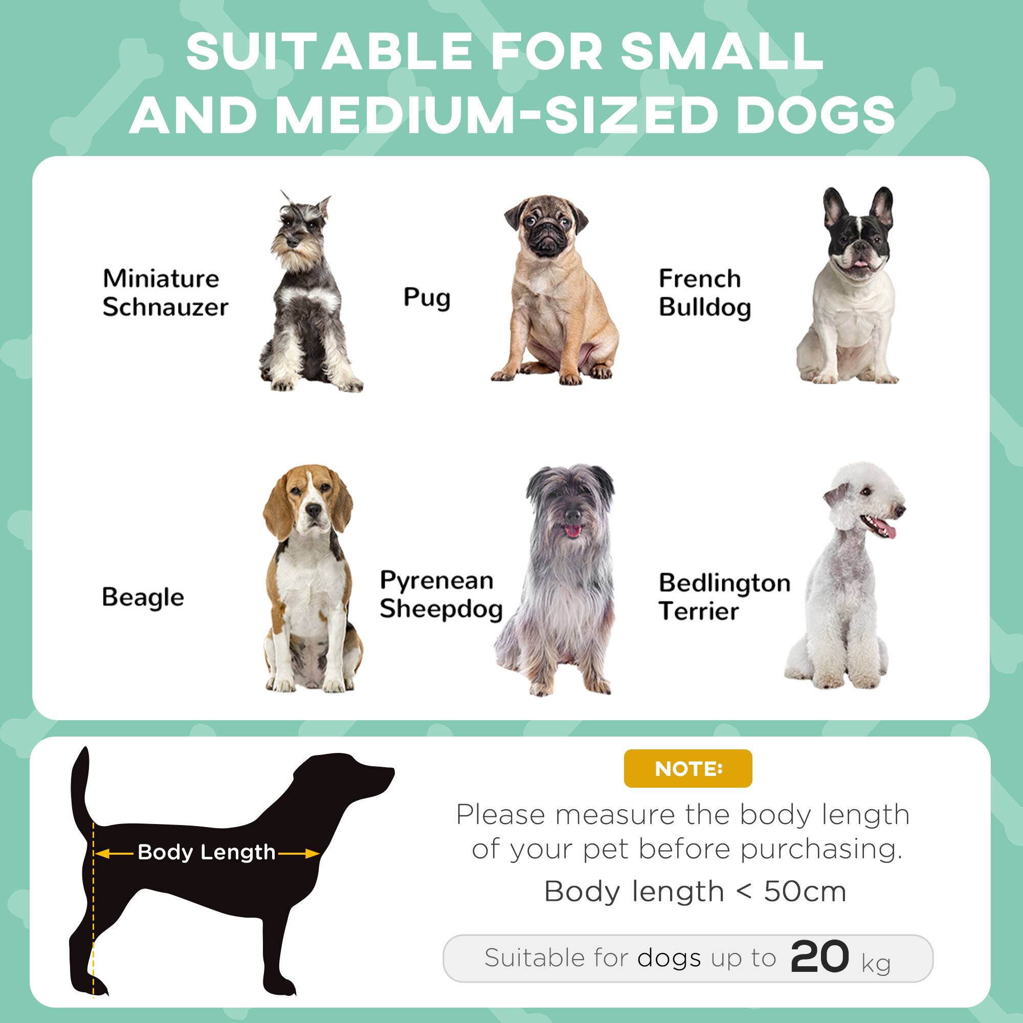 SUITABLE FOR SMALL AND MEDIUM-SIZED DOGS

- Miniature Schnauzer
- Pug
- French Bulldog
- Beagle
- Pyrenean Sheepdog
- Bedlington Terrier

NOTE: Please measure the body length of your pet before purchasing. Body length < 50cm

Suitable for dogs up to 20 kg