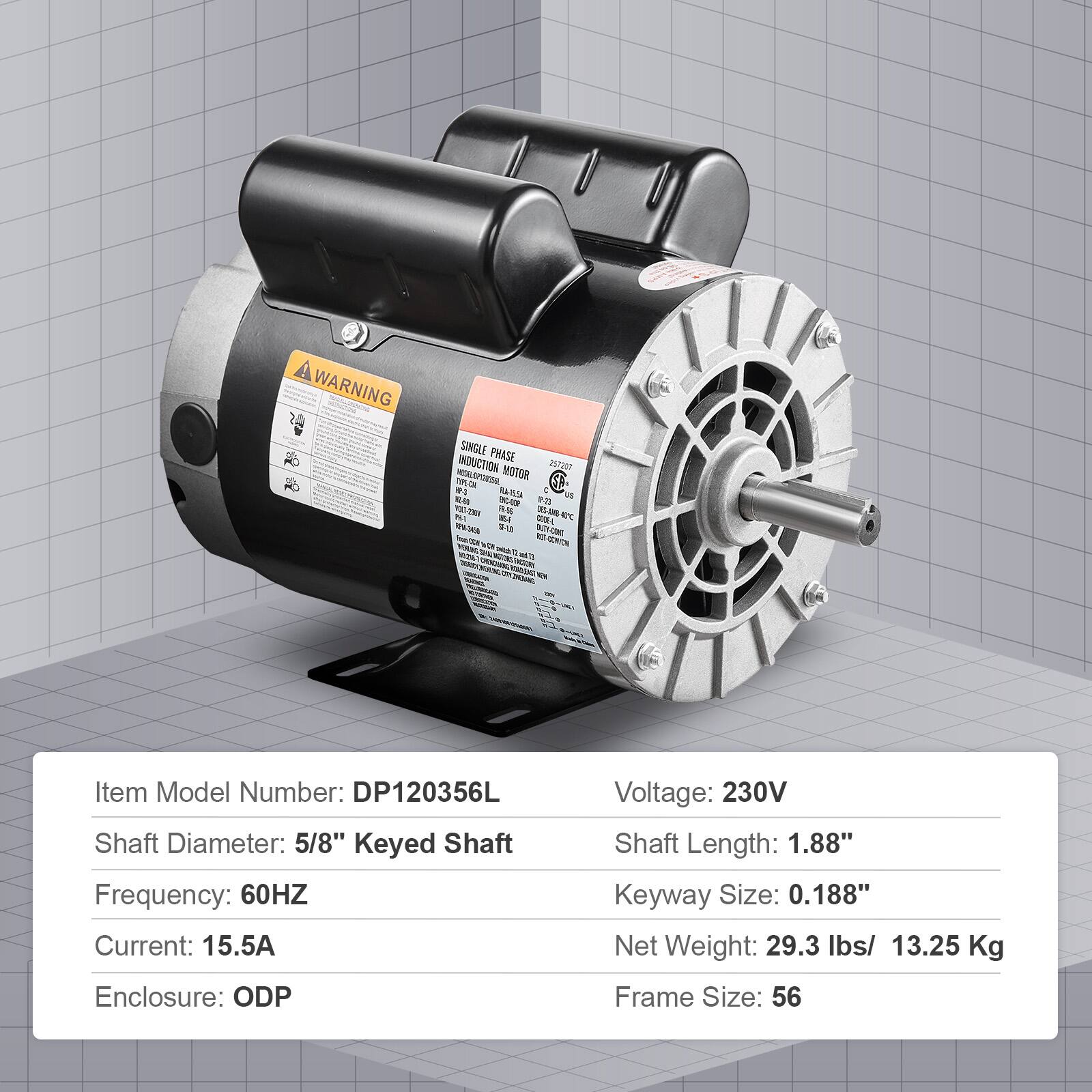 WARNING SINGLE PHASE INDUCTION MOTOR

Item Model Number: DP120356L  
Shaft Diameter: 5/8" Keyed Shaft  
Frequency: 60HZ  
Current: 15.5A  
Enclosure: ODP  
Voltage: 230V  
Shaft Length: 1.88"  
Keyway Size: 0.188"  
Net Weight: 29.3 lbs / 13.25 Kg  
Frame Size: 56