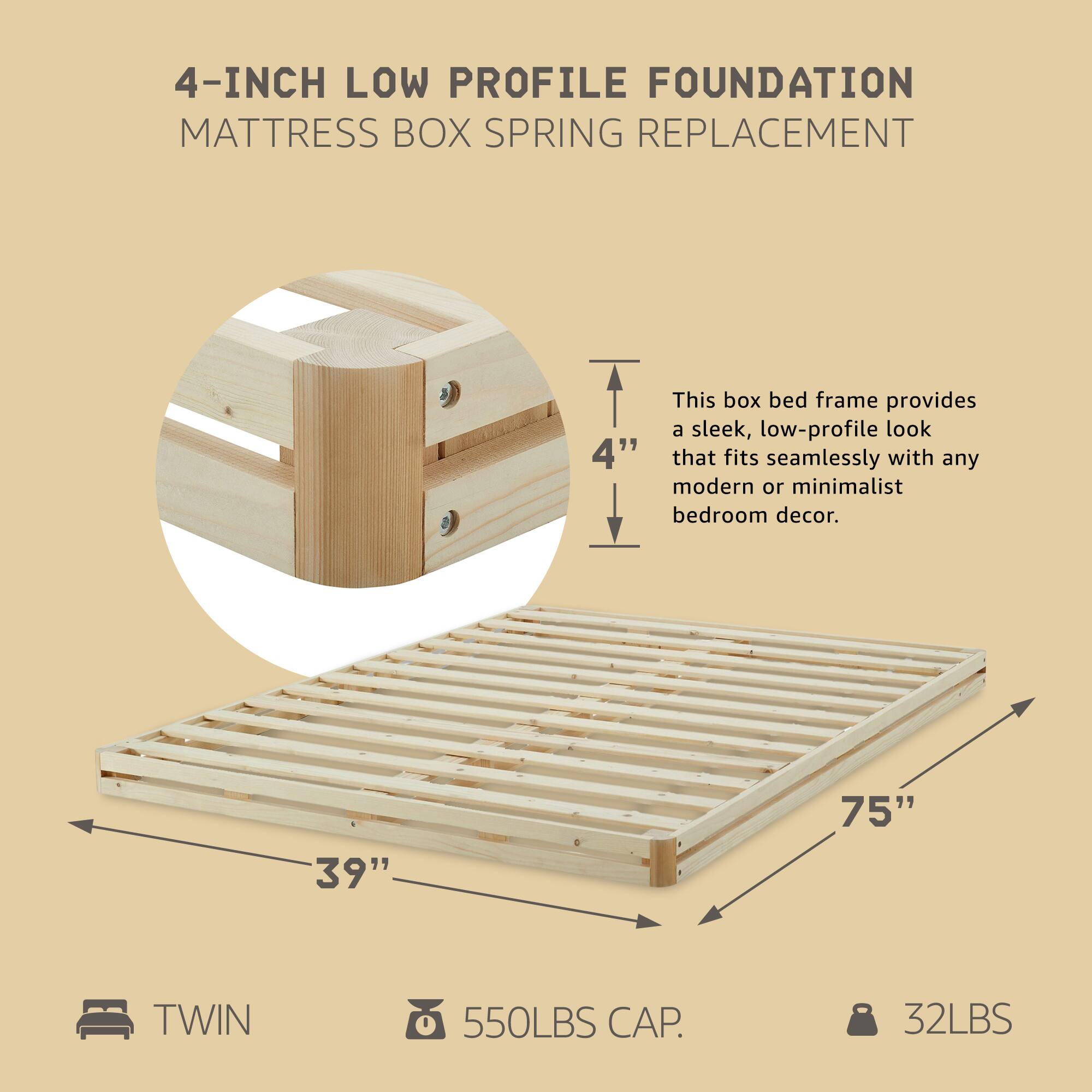 4-INCH LOW PROFILE FOUNDATION  
MATTRESS BOX SPRING REPLACEMENT  

This box bed frame provides a sleek, low-profile look that fits seamlessly with any modern or minimalist bedroom decor.  

- 4"  
- 39"  
- 75"  
- TWIN  
- 550LBS CAP.  
- 32LBS