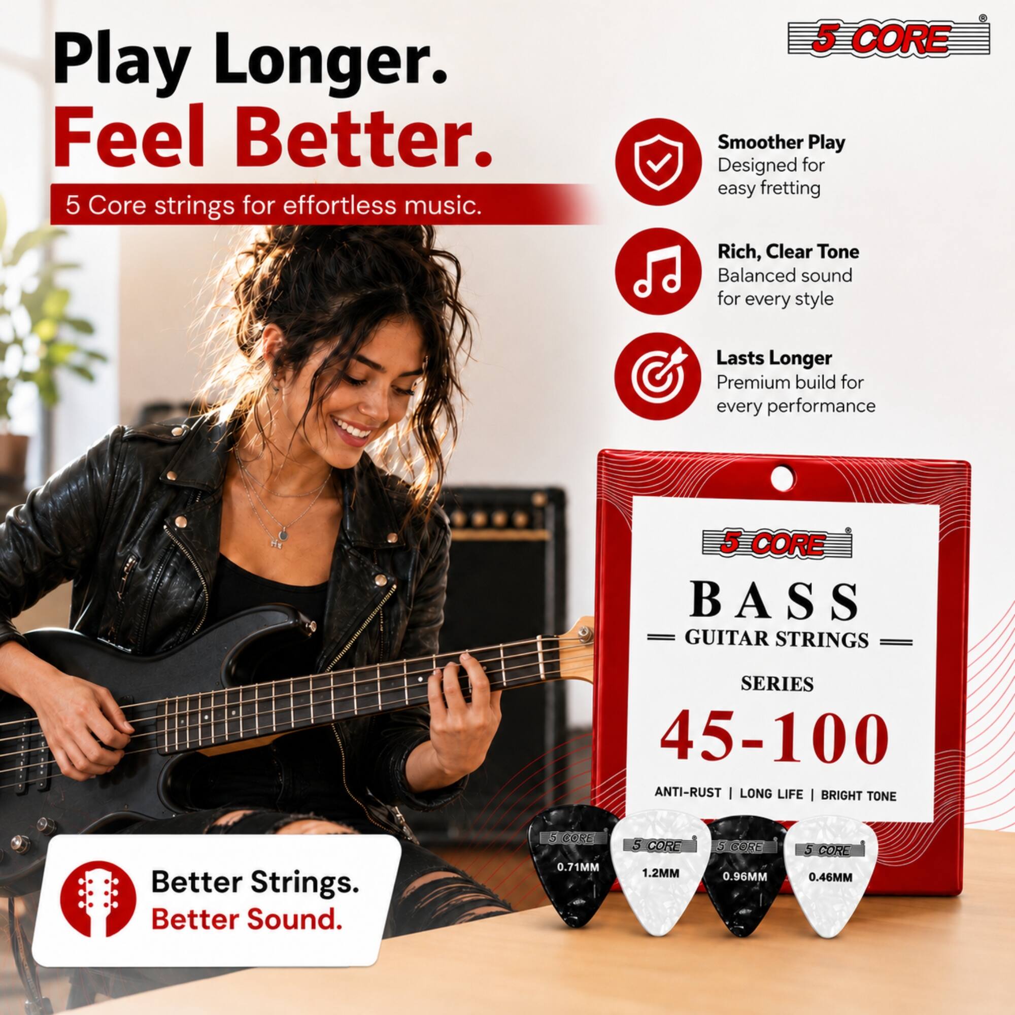Play Longer. Feel Better.  
5 Core strings for effortless music.  

5 CORE  
Smoother Play  
Designed for easy fretting  

Rich, Clear Tone  
Balanced sound for every style  

Lasts Longer  
Premium build for every performance  

5 CORE BASS GUITAR STRINGS  
SERIES 45-100  
ANTI-RUST | LONG LIFE | BRIGHT TONE  

Better Strings. Better Sound.  

5 CORE 0.71MM  
5 CORE 1.2MM  
5 CORE 0.96MM  
5 CORE 0.46MM