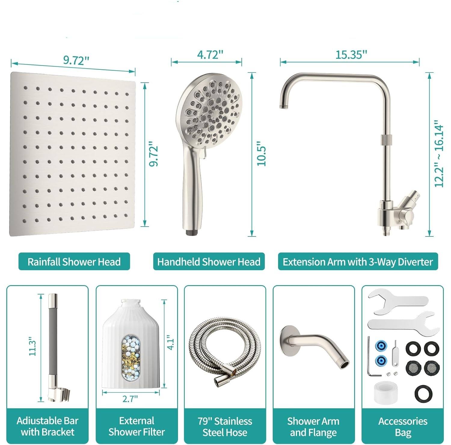 9.72" 4.72" 15.35" 9.72" 10.5" 12.2"~16.14" 12.2" Rainfall Shower Head Handheld Shower Head Extension Arm with 3-Way Diverter 11.3" 4.1" 2.7" Adjustable Bar with Bracket External Shower Filter 79" Stainless Steel Hose Shower Arm and Flange Accessories Bag