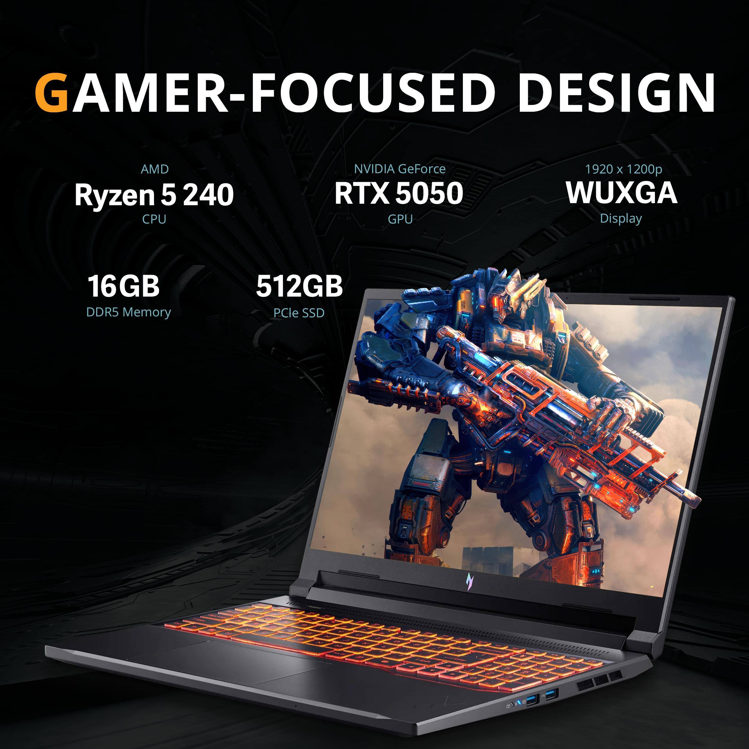 GAMER-FOCUSED DESIGN  
AMD Ryzen 5 240 CPU  
NVIDIA GeForce RTX 5050 GPU  
1920 x 1200p WUXGA Display  
16GB DDR5 Memory  
512GB PCIe SSD