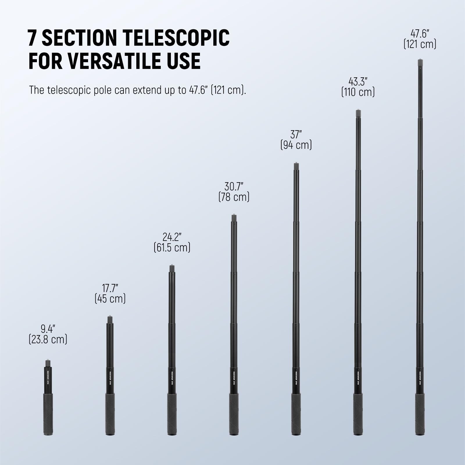 7 SECTION TELESCOPIC FOR VERSATILE USE

The telescopic pole can extend up to 47.6" (121 cm).

- 9.4" (23.8 cm)
- 17.7" (45 cm)
- 24.2" (61.5 cm)
- 30.7" (78 cm)
- 37" (94 cm)
- 43.3" (110 cm)
- 47.6" (121 cm)