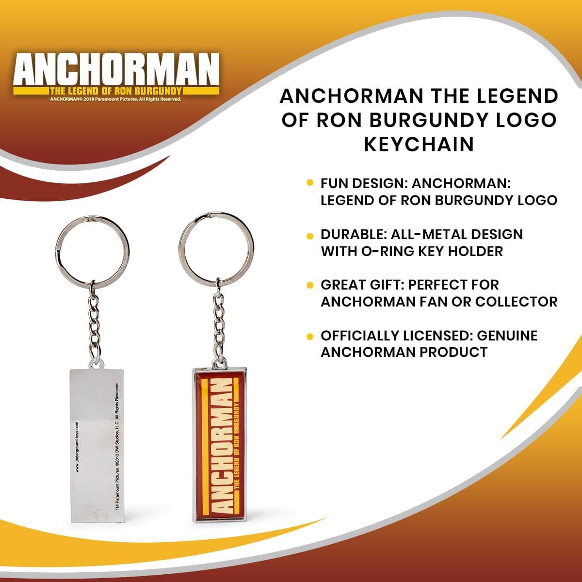 ANCHORMAN THE LEGEND OF RON BURGUNDY  
ANCHORMAN2018 Paramount Pictures All Rights Reserved  

ANCHORMAN THE LEGEND OF RON BURGUNDY LOGO KEYCHAIN  

- FUN DESIGN: ANCHORMAN: LEGEND OF RON BURGUNDY LOGO  
- DURABLE: ALL-METAL DESIGN WITH O-RING KEY HOLDER  
- GREAT GIFT: PERFECT FOR ANCHORMAN FAN OR COLLECTOR  
- OFFICIALLY LICENSED: GENUINE ANCHORMAN PRODUCT