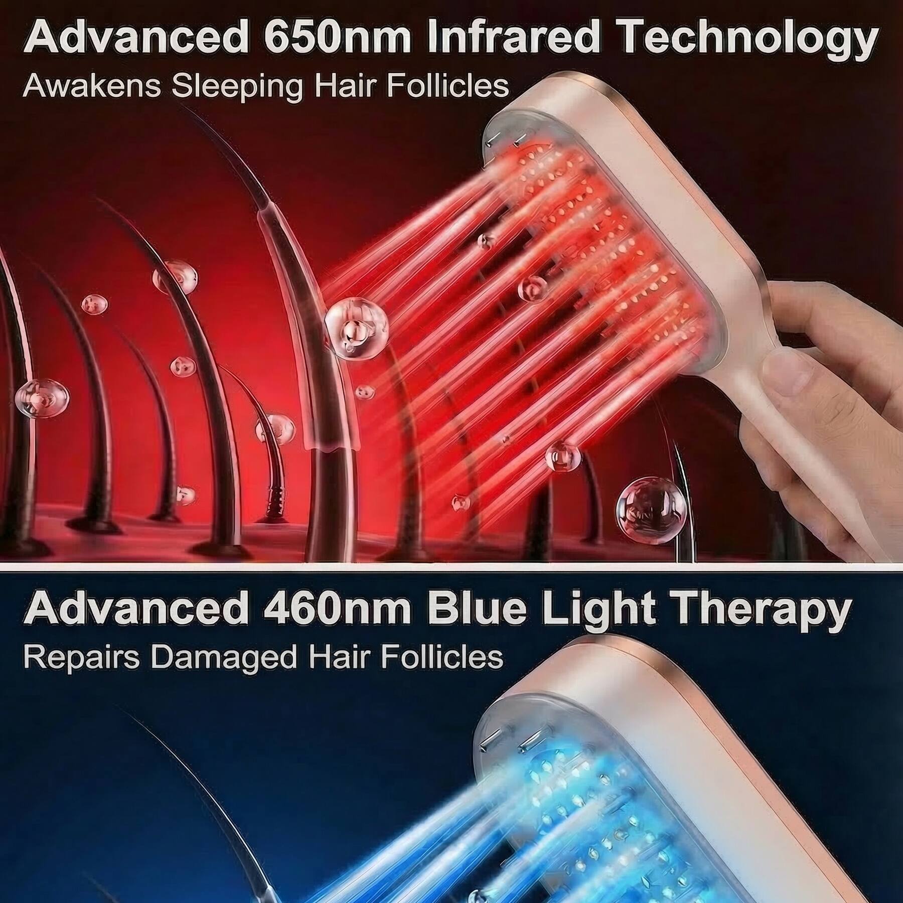 Advanced 650nm Infrared Technology  
Awakens Sleeping Hair Follicles  

Advanced 460nm Blue Light Therapy  
Repairs Damaged Hair Follicles
