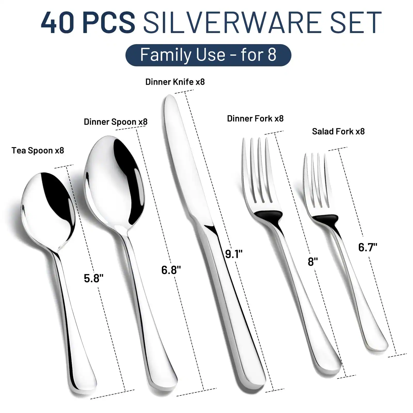 40 PCS SILVERWARE SET  
Family Use - for 8  

- Dinner Knife x8 (9.1")  
- Dinner Spoon x8 (6.8")  
- Dinner Fork x8 (8")  
- Salad Fork x8 (6.7")  
- Tea Spoon x8 (5.8")