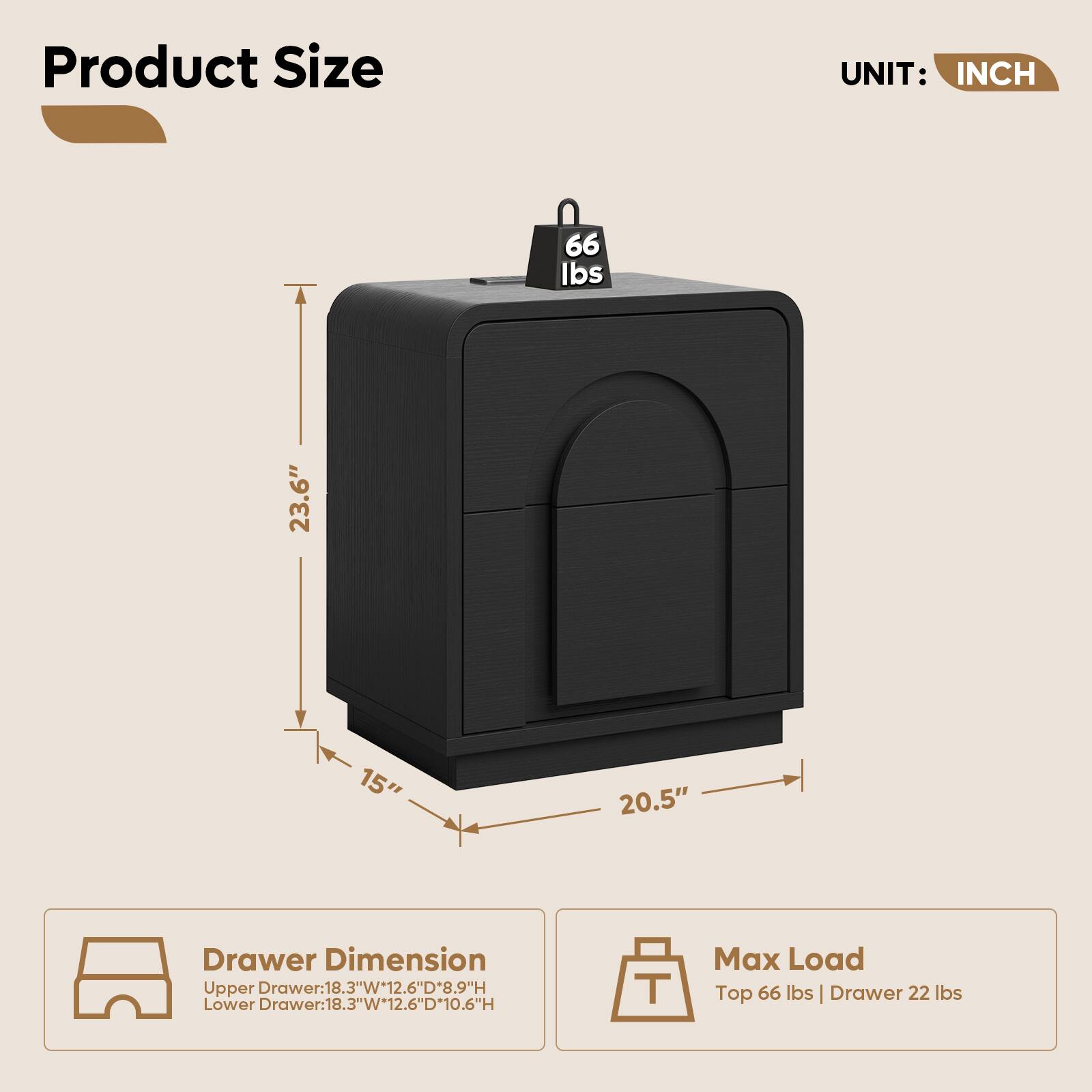Product Size  
UNIT: INCH  
66 lbs  
23.6"  
15"  
20.5"  

Drawer Dimension  
Upper Drawer: 18.3"W x 12.6"D x 8.9"H  
Lower Drawer: 18.3"W x 12.6"D x 10.6"H  

Max Load  
Top 66 lbs | Drawer 22 lbs