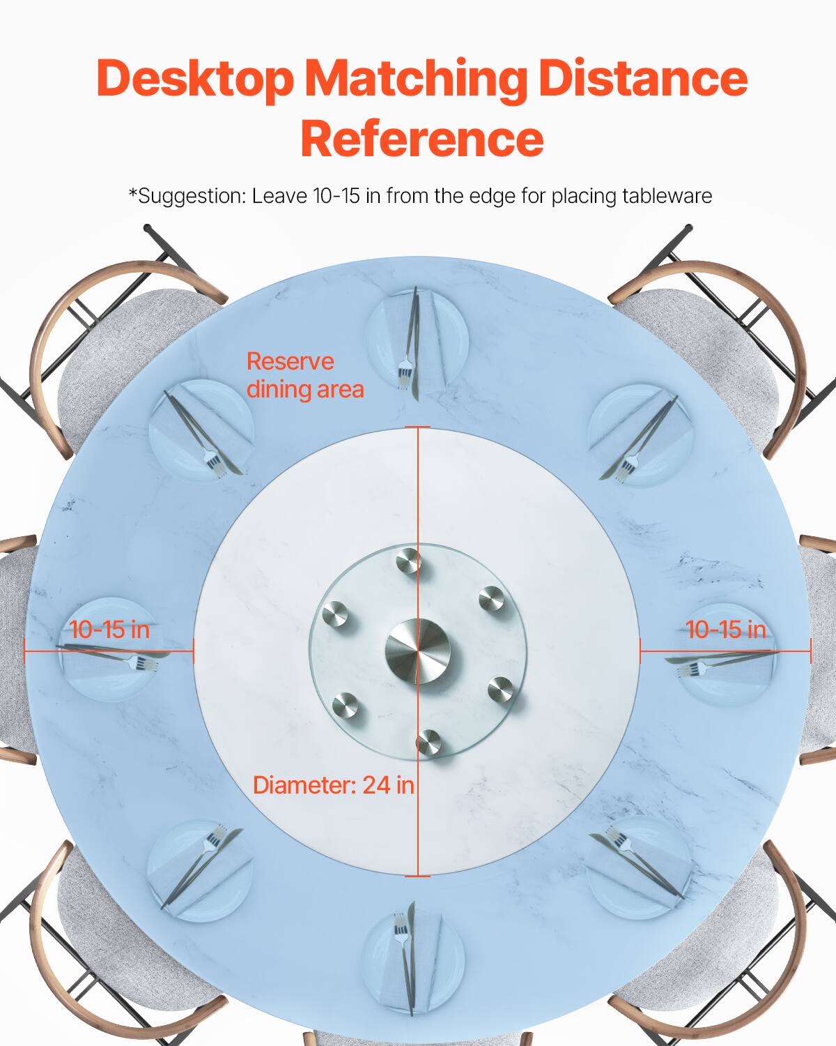 Desktop Matching Distance Reference  
*Suggestion: Leave 10-15 in from the edge for placing tableware  

Reserve dining area  

10-15 in  

10-15 in  

Diameter: 24 in
