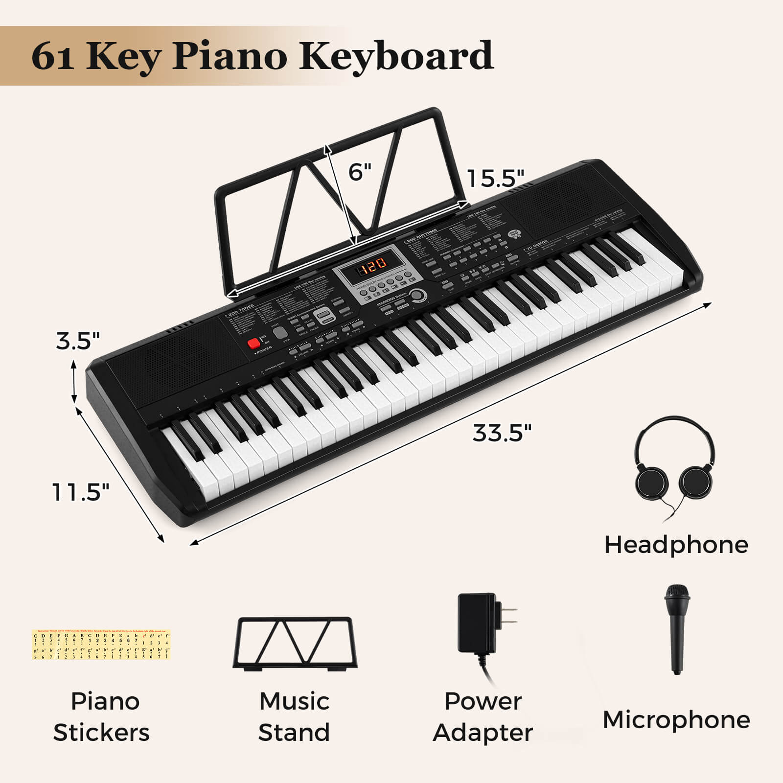 61 Key Piano Keyboard

- 6"
- 15.5"
- 3.5"
- 11.5"
- 33.5"

Included Accessories:
- Headphone
- Piano Stickers
- Music Stand
- Power Adapter
- Microphone