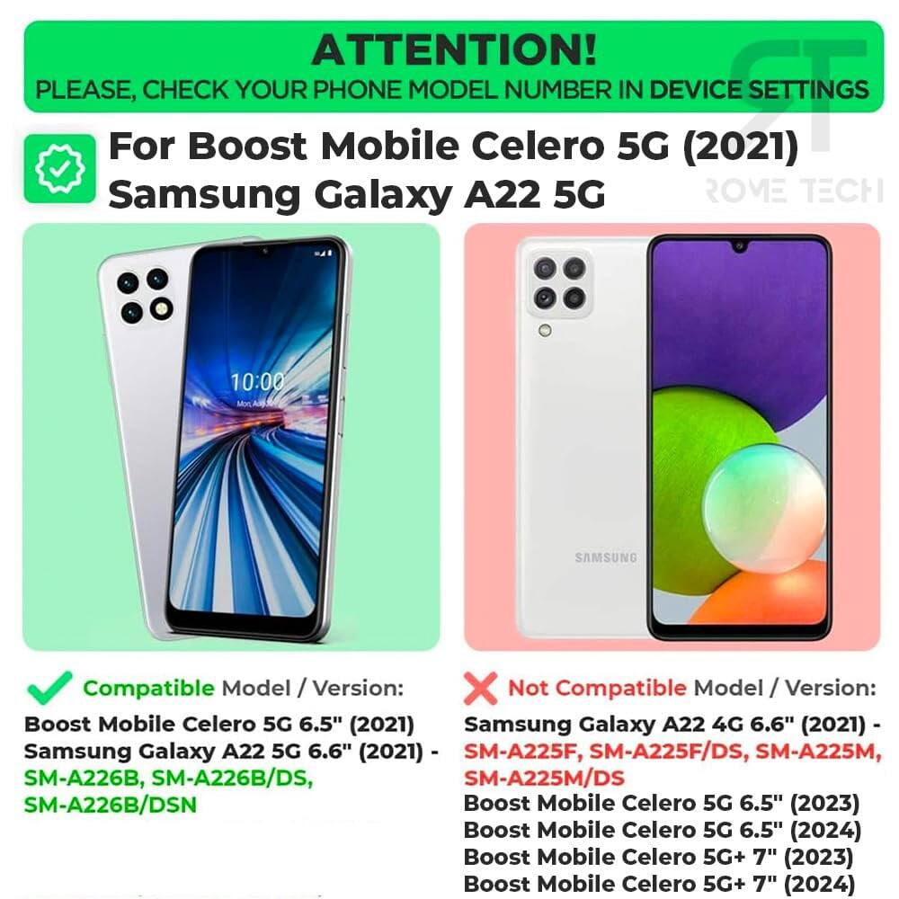 ATTENTION! PLEASE, CHECK YOUR PHONE MODEL NUMBER IN DEVICE SETTINGS

For Boost Mobile Celero 5G (2021) Samsung Galaxy A22 5G

Compatible Model / Version:
- Boost Mobile Celero 5G 6.5" (2021)
- Samsung Galaxy A22 5G 6.6" (2021)
- SM-A226B, SM-A226B/DS, SM-A226B/DSN

Not Compatible Model / Version:
- Samsung Galaxy A22 4G 6.6" (2021) - SM-A225F, SM-A225F/DS, SM-A225M, SM-A225M/DS
- Boost Mobile Celero 5G 6.5" (2023)
- Boost Mobile Celero 5G 6.5" (2024)
- Boost Mobile Celero 5G+ 7" (2023)
- Boost Mobile Celero 5G+ 7" (2024)