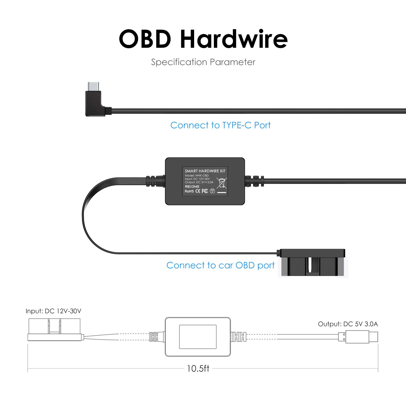 OBD Hardwire  
Specification Parameter  

Connect to TYPE-C Port  

SMART HARDWIRE KIT  
Model: HWD-C  
Input: DC 12V-30V  
Output: DC 5V 3.0A  
RoHS CE  

Connect to car OBD port  

Input: DC 12V-30V  
Output: DC 5V 3.0A  
10.5ft