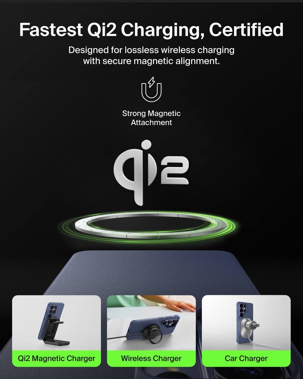 Fastest Qi2 Charging, Certified  
Designed for lossless wireless charging with secure magnetic alignment.  

Strong Magnetic Attachment  

Qi2  

Qi2 Magnetic Charger  
Wireless Charger  
Car Charger