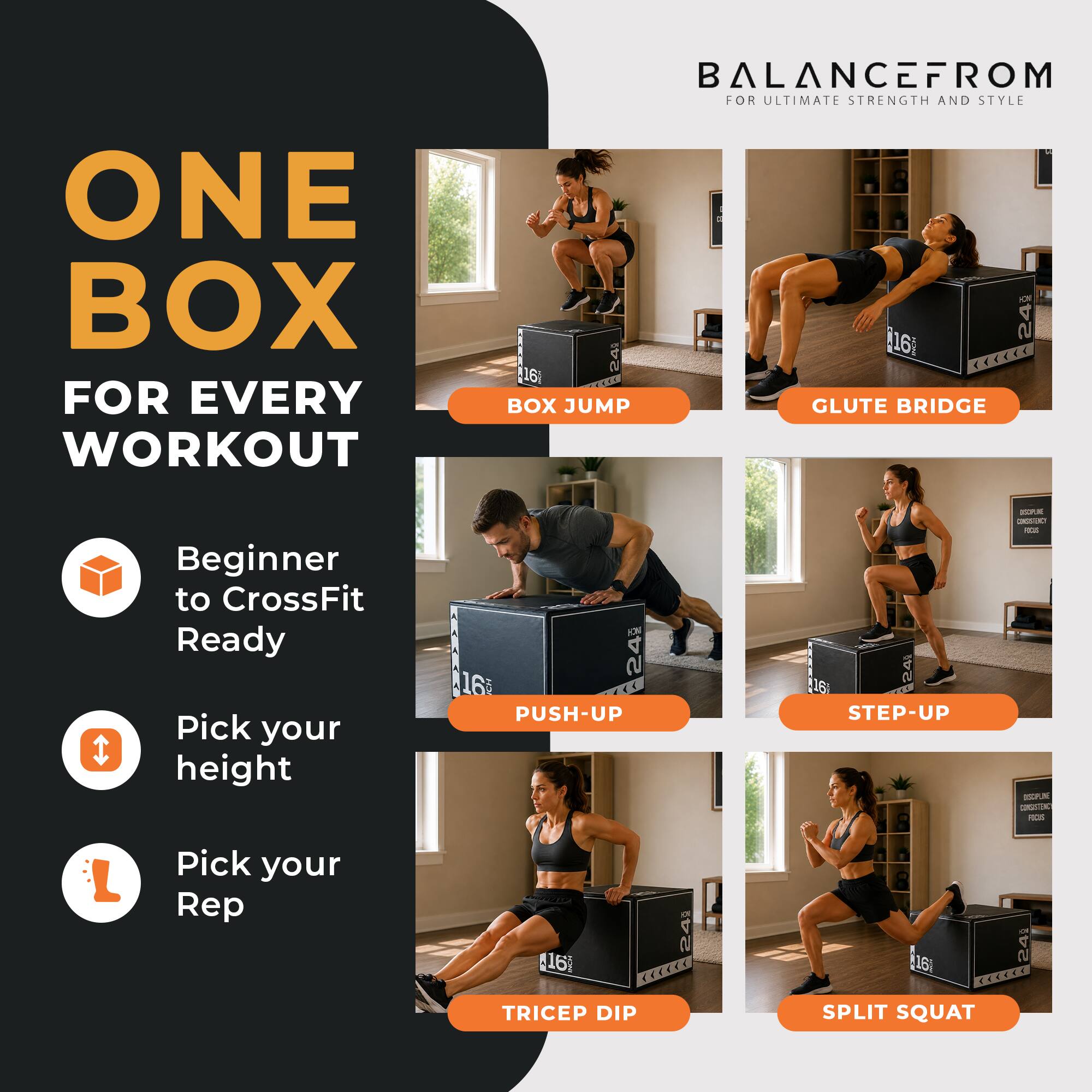 ONE BOX FOR EVERY WORKOUT  
BALANCEFROM FOR ULTIMATE STRENGTH AND STYLE  

16 <<<<<< 168 BOX JUMP GLUTE BRIDGE  
Beginner to CrossFit Ready  
Pick your height  

24 PUSH-UP  
260 STEP-UP  
ISOPUR CONGSTRO - DE CONSISTENCY FUCIS  
Pick your Rep  

16g TRICEP DIP  
24  
16i 24 <<<<<< SPLIT SQUAT