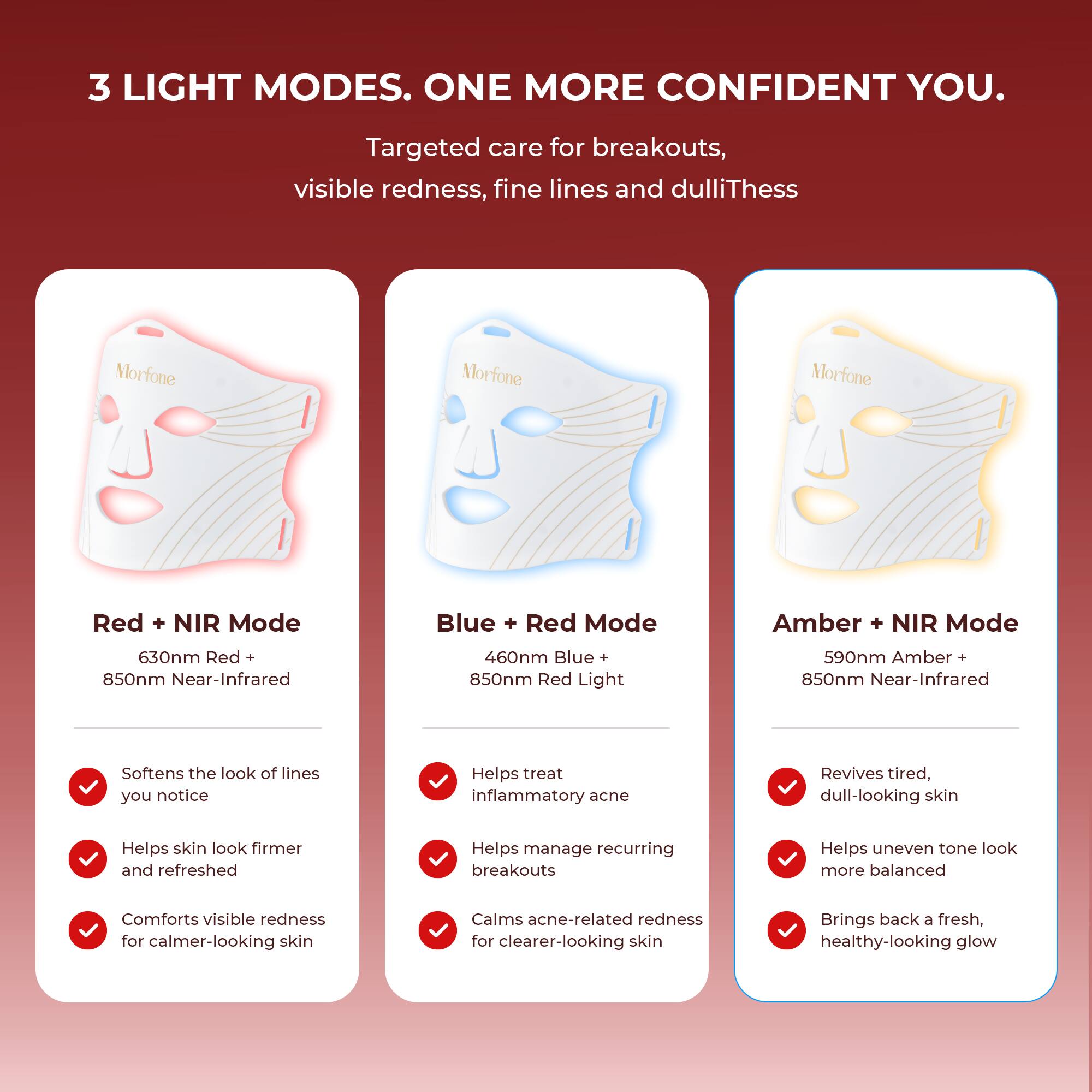3 LIGHT MODES. ONE MORE CONFIDENT YOU.

Targeted care for breakouts, visible redness, fine lines and dullness

Morfone
Morfone
Morfone

Red + NIR Mode
630nm Red + 850nm Near-Infrared
- Softens the look of lines you notice
- Helps skin look firmer and refreshed
- Comforts visible redness for calmer-looking skin

Blue + Red Mode
460nm Blue + 850nm Red Light
- Helps treat inflammatory acne
- Helps manage recurring breakouts
- Calms acne-related redness for clearer-looking skin

Amber + NIR Mode
590nm Amber + 850nm Near-Infrared
- Revives tired, dull-looking skin
- Helps uneven tone look more balanced
- Brings back a fresh, healthy-looking glow