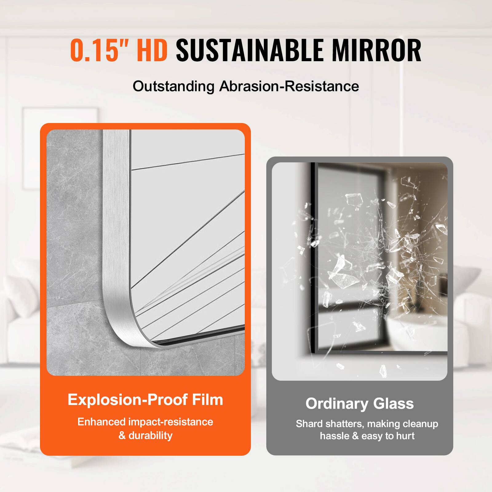 0.15" HD SUSTAINABLE MIRROR  
Outstanding Abrasion-Resistance  

Explosion-Proof Film  
Enhanced impact-resistance & durability  

Ordinary Glass  
Shard shatters, making cleanup hassle & easy to hurt