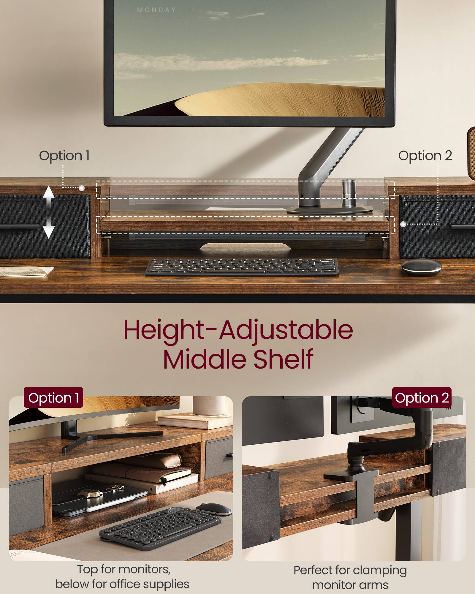 MONDAY

Height-Adjustable Middle Shelf

Option 1  
Top for monitors, below for office supplies

Option 2  
Perfect for clamping monitor arms